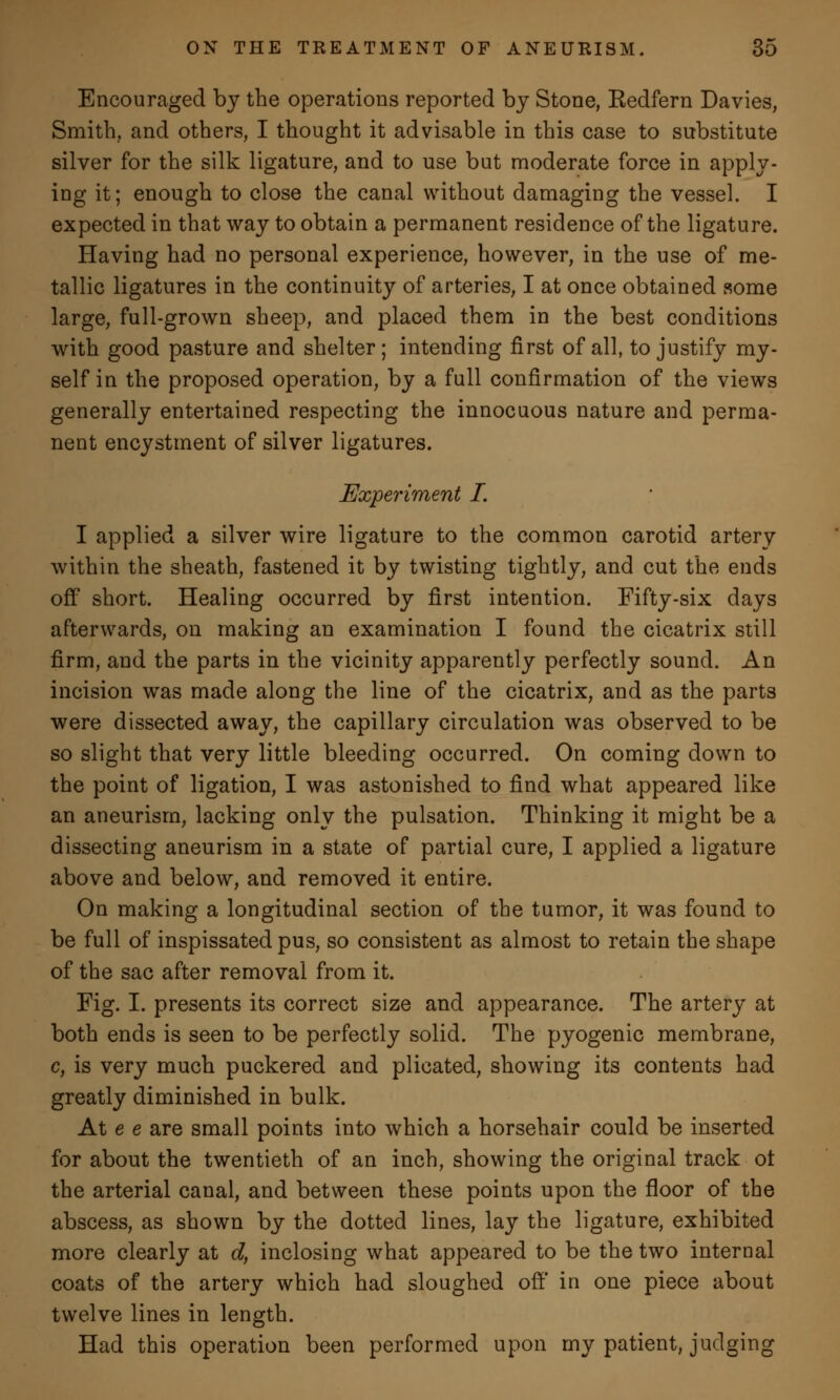 Encouraged by the operations reported by Stone, Eedfern Davies, Smith, and others, I thought it advisable in this case to substitute silver for the silk ligature, and to use but moderate force in apply- ing it; enough to close the canal without damaging the vessel. I expected in that way to obtain a permanent residence of the ligature. Having had no personal experience, however, in the use of me- tallic ligatures in the continuity of arteries, I at once obtained some large, full-grown sheep, and placed them in the best conditions with good pasture and shelter; intending first of all, to justify my- self in the proposed operation, by a full confirmation of the views generally entertained respecting the innocuous nature and perma- nent encystment of silver ligatures. Experiment I. I applied a silver wire ligature to the common carotid artery within the sheath, fastened it by twisting tightly, and cut the ends off short. Healing occurred by first intention. Fifty-six days afterwards, on making an examination I found the cicatrix still firm, and the parts in the vicinity apparently perfectly sound. An incision was made along the line of the cicatrix, and as the parts were dissected away, the capillary circulation was observed to be so slight that very little bleeding occurred. On coming down to the point of ligation, I was astonished to find what appeared like an aneurism, lacking only the pulsation. Thinking it might be a dissecting aneurism in a state of partial cure, I applied a ligature above and below, and removed it entire. On making a longitudinal section of the tumor, it was found to be full of inspissated pus, so consistent as almost to retain the shape of the sac after removal from it. Fig. I. presents its correct size and appearance. The artery at both ends is seen to be perfectly solid. The pyogenic membrane, c, is very much puckered and plicated, showing its contents had greatly diminished in bulk. At e e are small points into which a horsehair could be inserted for about the twentieth of an inch, showing the original track ot the arterial canal, and between these points upon the floor of the abscess, as shown by the dotted lines, lay the ligature, exhibited more clearly at d, inclosing what appeared to be the two internal coats of the artery which had sloughed off in one piece about twelve lines in length. Had this operation been performed upon my patient, judging