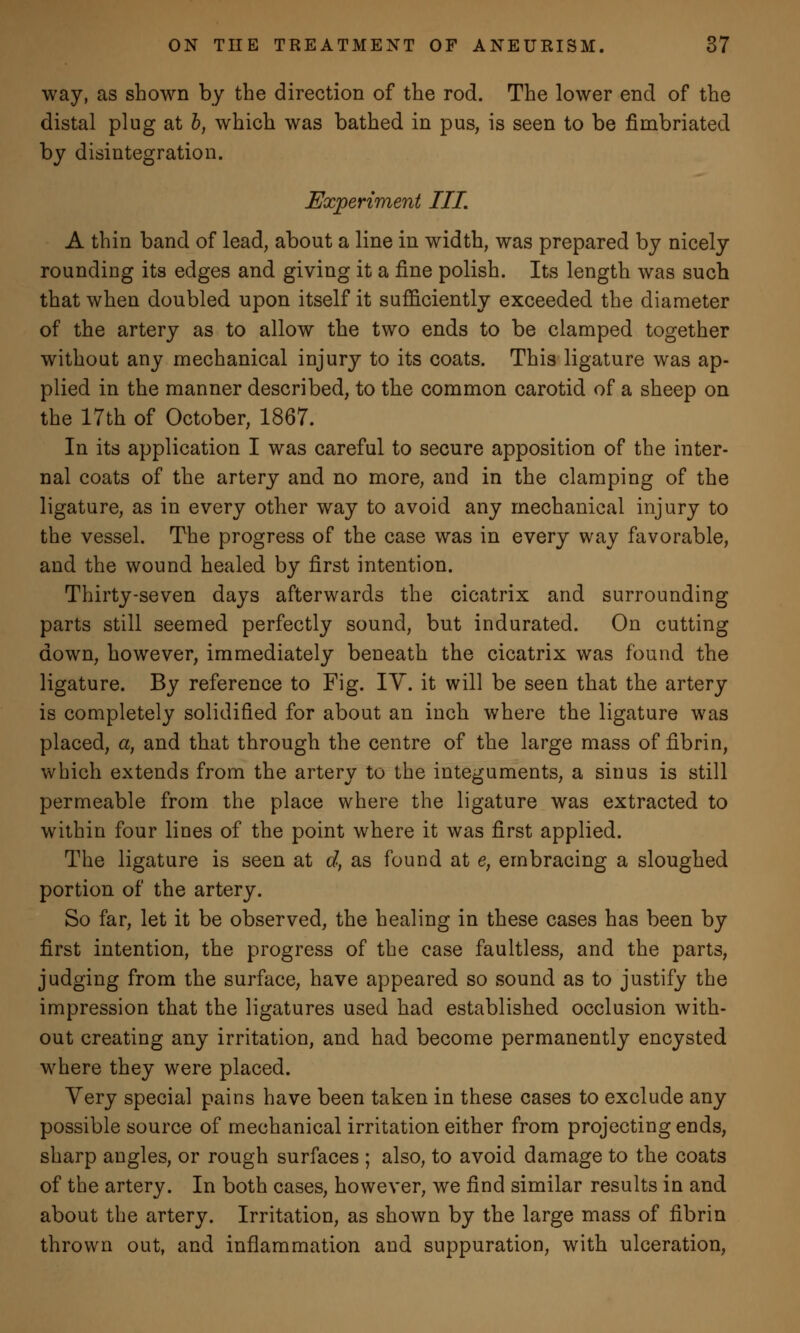 way, as shown by the direction of the rod. The lower end of the distal plug at b, which was bathed in pus, is seen to be fimbriated by disintegration. Experiment III. A thin band of lead, about a line in width, was prepared by nicely rounding its edges and giving it a fine polish. Its length was such that when doubled upon itself it sufficiently exceeded the diameter of the artery as to allow the two ends to be clamped together without any mechanical injury to its coats. This ligature was ap- plied in the manner described, to the common carotid of a sheep on the 17th of October, 1867. In its application I was careful to secure apposition of the inter- nal coats of the artery and no more, and in the clamping of the ligature, as in every other way to avoid any mechanical injury to the vessel. The progress of the case was in every way favorable, and the wound healed by first intention. Thirty-seven days afterwards the cicatrix and surrounding parts still seemed perfectly sound, but indurated. On cutting down, however, immediately beneath the cicatrix was found the ligature. By reference to Fig. IY. it will be seen that the artery is completely solidified for about an inch where the ligature was placed, a, and that through the centre of the large mass of fibrin, which extends from the artery to the integuments, a sinus is still permeable from the place where the ligature was extracted to within four lines of the point where it was first applied. The ligature is seen at d, as found at e, embracing a sloughed portion of the artery. So far, let it be observed, the healing in these cases has been by first intention, the progress of the case faultless, and the parts, judging from the surface, have appeared so sound as to justify the impression that the ligatures used had established occlusion with- out creating any irritation, and had become permanently encysted where they were placed. Very special pains have been taken in these cases to exclude any possible source of mechanical irritation either from projecting ends, sharp angles, or rough surfaces ; also, to avoid damage to the coats of the artery. In both cases, however, we find similar results in and about the artery. Irritation, as shown by the large mass of fibrin thrown out, and inflammation and suppuration, with ulceration,
