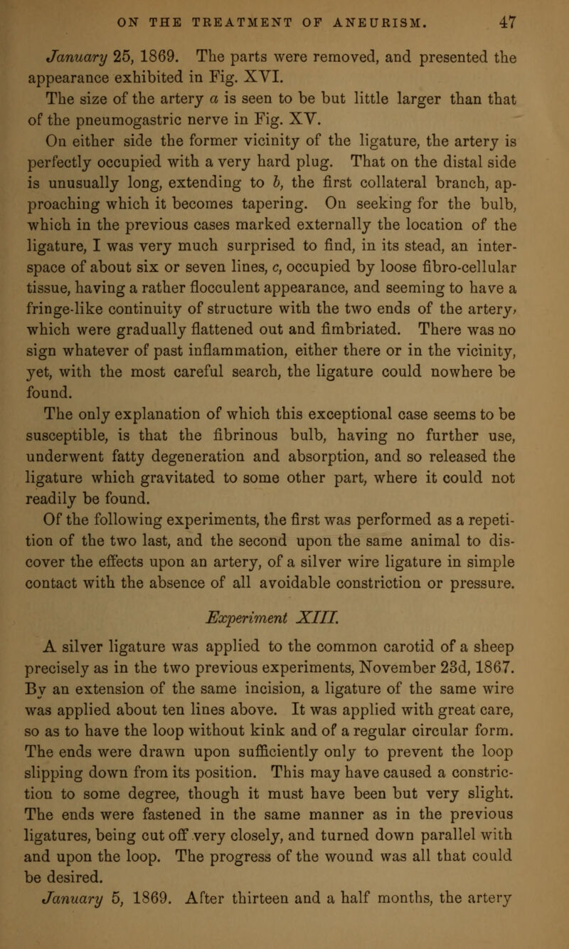January 25, 1869. The parts were removed, and presented the appearance exhibited in Fig. XVI. The size of the artery a is seen to be but little larger than that of the pneumogastric nerve in Fig. XV. On either side the former vicinity of the ligature, the artery is perfectly occupied with a very hard plug. That on the distal side is unusually long, extending to b, the first collateral branch, ap- proaching which it becomes tapering. On seeking for the bulb, which in the previous cases marked externally the location of the ligature, I was very much surprised to find, in its stead, an inter- space of about six or seven lines, c, occupied by loose fibro-cellular tissue, having a rather flocculent appearance, and seeming to have a fringe-like continuity of structure with the two ends of the artery; which were gradually flattened out and fimbriated. There was no sign whatever of past inflammation, either there or in the vicinity, yet, with the most careful search, the ligature could nowhere be found. The only explanation of which this exceptional case seems to be susceptible, is that the fibrinous bulb, having no further use, underwent fatty degeneration and absorption, and so released the ligature which gravitated to some other part, where it could not readily be found. Of the following experiments, the first was performed as a repeti- tion of the two last, and the second upon the same animal to dis- cover the effects upon an artery, of a silver wire ligature in simple contact with the absence of all avoidable constriction or pressure. Experiment XIII. A silver ligature was applied to the common carotid of a sheep precisely as in the two previous experiments, November 23d, 1867. By an extension of the same incision, a ligature of the same wire was applied about ten lines above. It was applied with great care, so as to have the loop without kink and of a regular circular form. The ends were drawn upon sufficiently only to prevent the loop slipping down from its position. This may have caused a constric- tion to some degree, though it must have been but very slight. The ends were fastened in the same manner as in the previous ligatures, being cut off very closely, and turned down parallel with and upon the loop. The progress of the wound was all that could be desired. January 5, 1869. After thirteen and a half months, the artery