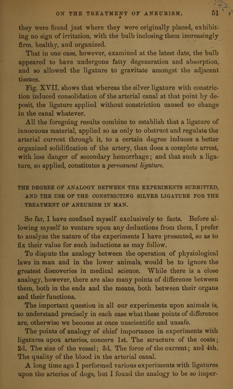 they were found just where they were originally placed, exhibit- ing no sign of irritation, with the bulb inclosing them increasingly firm, health}r, and organized. That in one case, however, examined at the latest date, the bulb appeared to have undergone fatty degeneration and absorption, and so allowed the ligature to gravitate amongst the adjacent tissues. Fig. XVII. shows that whereas the silver ligature with constric- tion induced consolidation of the arterial canal at that point by de- posit, the ligature applied without constriction caused no change in the canal whatever. All the foregoing results combine to establish that a ligature of innocuous material, applied so as only to obstruct and regulate the arterial current through it, to a certain degree induces a better organized solidification of the artery, than does a complete arrest, with less danger of secondary hemorrhage; and that such a liga- ture, so applied, constitutes a permanent ligature. THE DEGREE OF ANALOGY BETWEEN THE EXPERIMENTS SUBMITTED, AND THE USE OF THE CONSTRICTING SILVER LIGATURE FOR THE TREATMENT OF ANEURISM IN MAN. So far, I have confined myself exclusively to facts. Before al- lowing myself to venture upon any deductions from them, I prefer to analyze the nature of the experiments I have presented, so as to fix their value for such inductions as may follow. To dispute the analogy between the operation of physiological laws in man and in the lower animals, would be to ignore the greatest discoveries in medical science. While there is a close analogy, however, there are also many points of difference between them, both in the ends and the means, both between their organs and their functions. The important question in all our experiments upon animals is, to understand precisely in each case what these points of difference are, otherwise we become at once unscientific and unsafe. The points of analogy of chief importance in experiments with ligatures upon arteries, concern 1st. The structure of the coats; 2d. The size of the vessel; 3d. The force of the current; and 4th. The quality of the blood in the arterial canal. A long time ago I performed various experiments with ligatures upon the arteries of dogs, but I found the analogy to be so imper-