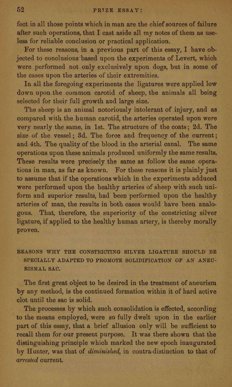 feet in all those points which in man are the chief sources of failure after such operations, that I cast aside all my notes of them as use- less for reliable conclusion or practical application. For these reasons, in a previous part of this essay, I have ob- jected to conclusions based upon the experiments of Levert, which were performed not only exclusively upon dogs, but in some of the cases upon the arteries of their extremities. In all the foregoing experiments the ligatures were applied low down upon the common carotid of sheep, the animals all being selected for their full growth and large size. The sheep is an animal notoriously intolerant of injury, and as compared with the human carotid, the arteries operated upon were very nearly the same, in 1st. The structure of the coats; 2d. The size of the vessel; 3d. The force and frequency of the current; and 4th. The quality of the blood in the arterial canal. The same operations upon these animals produced uniformly the same results. These results were precisely the same as follow the same opera- tions in man, as far as known. For these reasons it is plainly just to assume that if the operations which in the experiments adduced were performed upon the healthy arteries of sheep with such uni- form and superior results, had been performed upon the healthy arteries of man, the results in both cases would have been analo- gous. That, therefore, the superiority of the constricting silver ligature, if applied to the healthy human artery, is thereby morally proven. REASONS WHY THE CONSTRICTING SILVER LIGATURE SHOULD BE SPECIALLY ADAPTED TO PROMOTE SOLIDIFICATION OF AN ANEU- RISMAL SAC. The first great object to be desired in the treatment of aneurism by any method, is the continued formation within it of hard active clot until the sac is solid. The processes by which such consolidation is effected, according to the means employed, were so fully dwelt upon in the earlier part of this essay, that a brief allusion only will be sufficient to recall them for our present purpose. It was there shown that the distinguishing principle which marked the new epoch inaugurated by Hunter, was that of diminished, in contra-distinction to that of arrested current.