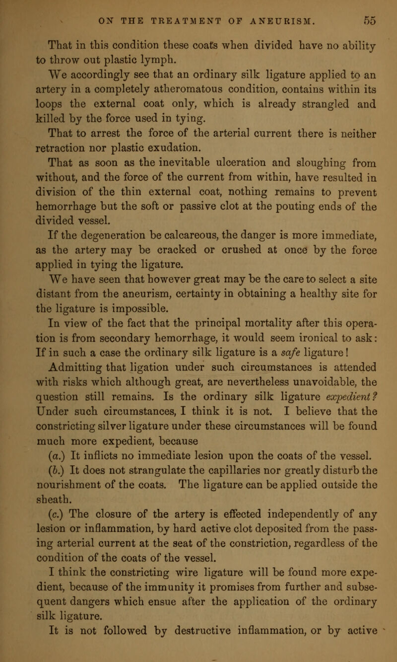 That in this condition these coats when divided have no ability to throw out plastic lymph. We accordingly see that an ordinary silk ligature applied to an artery in a completely atheromatous condition, contains within its loops the external coat only, which is already strangled and killed by the force used in tying. That to arrest the force of the arterial current there is neither retraction nor plastic exudation. That as soon as the inevitable ulceration and sloughing from without, and the force of the current from within, have resulted in division of the thin external coat, nothing remains to prevent hemorrhage but the soft or passive clot at the pouting ends of the divided vessel. If the degeneration be calcareous, the danger is more immediate, as the artery may be cracked or crushed at once by the force applied in tying the ligature. We have seen that however great may be the care to select a site distant from the aneurism, certainty in obtaining a healthy site for the ligature is impossible. In view of the fact that the principal mortality after this opera- tion is from secondary hemorrhage, it would seem ironical to ask: If in such a case the ordinary silk ligature is a safe ligature! Admitting that ligation under such circumstances is attended with risks which although great, are nevertheless unavoidable, the question still remains. Is the ordinary silk ligature expedient? Under such circumstances, I think it is not. I believe that the constricting silver ligature under these circumstances will be found much more expedient, because (a.) It inflicts no immediate lesion upon the coats of the vessel. (b.) It does not strangulate the capillaries nor greatly disturb the nourishment of the coats. The ligature can be applied outside the sheath. (c.) The closure of the artery is effected independently of any lesion or inflammation, by hard active clot deposited from the pass- ing arterial current at the seat of the constriction, regardless of the condition of the coats of the vessel. I think the constricting wire ligature will be found more expe- dient, because of the immunity it promises from further and subse- quent dangers which ensue after the application of the ordinary silk ligature. It is not followed by destructive inflammation, or by active
