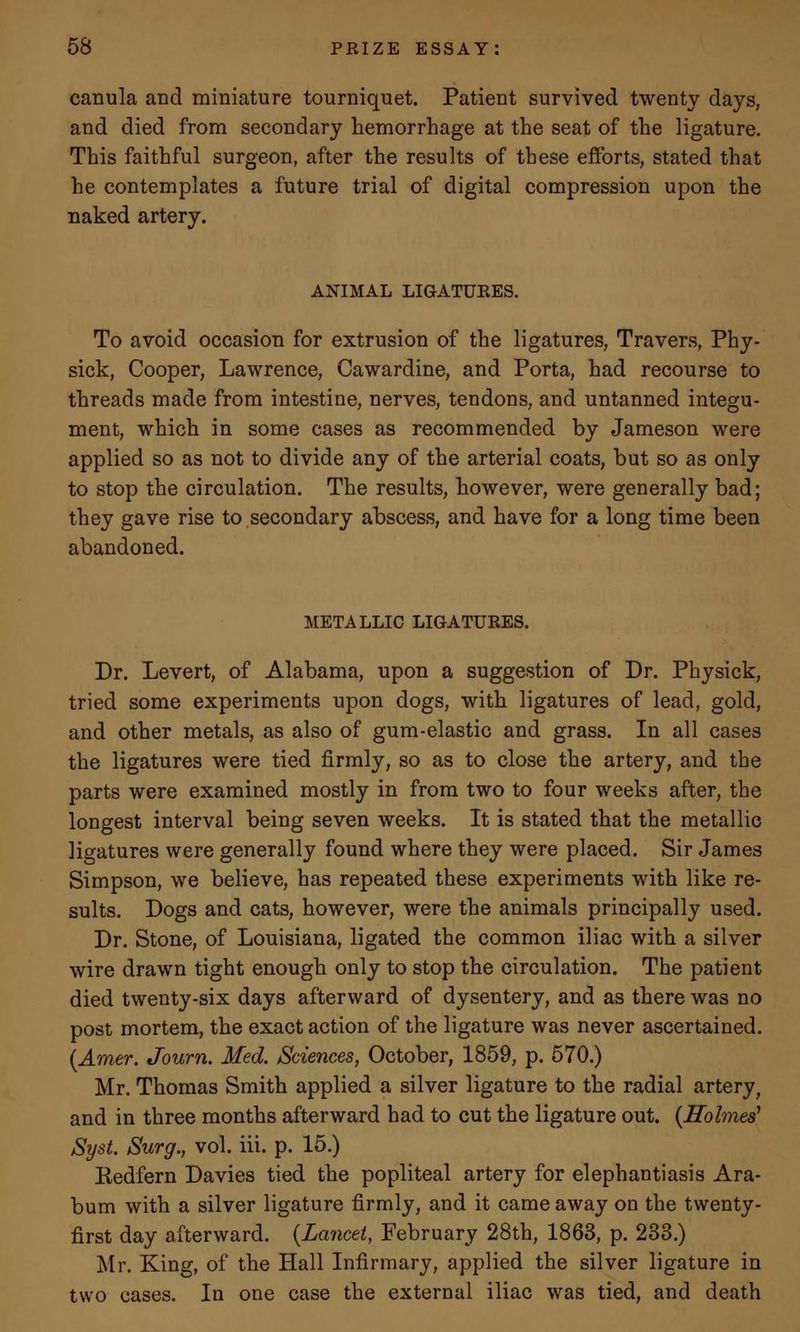 canula and miniature tourniquet. Patient survived twenty days, and died from secondary hemorrhage at the seat of the ligature. This faithful surgeon, after the results of these efforts, stated that he contemplates a future trial of digital compression upon the naked artery. ANIMAL LIGATURES. To avoid occasion for extrusion of the ligatures, Travers, Phy- sick, Cooper, Lawrence, Cawardine, and Porta, had recourse to threads made from intestine, nerves, tendons, and untanned integu- ment, which in some cases as recommended by Jameson were applied so as not to divide any of the arterial coats, but so as only to stop the circulation. The results, however, were generally bad; they gave rise to secondary abscess, and have for a long time been abandoned. METALLIC LIGATURES. Dr. Levert, of Alabama, upon a suggestion of Dr. Physick, tried some experiments upon dogs, with ligatures of lead, gold, and other metals, as also of gum-elastic and grass. In all cases the ligatures were tied firmly, so as to close the artery, and the parts were examined mostly in from two to four weeks after, the longest interval being seven weeks. It is stated that the metallic ligatures were generally found where they were placed. Sir James Simpson, we believe, has repeated these experiments with like re- sults. Dogs and cats, however, were the animals principally used. Dr. Stone, of Louisiana, ligated the common iliac with a silver wire drawn tight enough only to stop the circulation. The patient died twenty-six days afterward of dysentery, and as there was no post mortem, the exact action of the ligature was never ascertained. (Amer. Journ. Med. Sciences, October, 1859, p. 570.) Mr. Thomas Smith applied a silver ligature to the radial artery, and in three months afterward had to cut the ligature out. {Holmes' Syst. Surg., vol. iii. p. 15.) Kedfern Davies tied the popliteal artery for elephantiasis Ara- bum with a silver ligature firmly, and it came away on the twenty- first day afterward. {Lancet, February 28th, 1863, p. 233.) Mr. King, of the Hall Infirmary, applied the silver ligature in two cases. In one case the external iliac was tied, and death