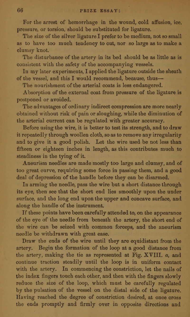 For the arrest of hemorrhage in the wound, cold affusion, ice, pressure, or torsion, should be substituted for ligature. The size of the silver ligature I prefer to be medium, not so small as to have too much tendency to cut, nor so large as to make a clumsy knot. The disturbance of the artery in its bed should be as little as is consistent with the safety of the accompanying vessels. In my later experiments, I applied the ligature outside the sheath of the vessel, and this I would recommend, because, thus—- The nourishment of the arterial coats is less endangered. Absorption of the external coat from pressure of the ligature is postponed or avoided. The advantages of ordinary indirect compression are more nearly obtained without risk of pain or sloughing, while the diminution of the arterial current can be regulated with greater accuracy. Before using the wire, it is better to test its strength, and to draw it repeatedly through woollen cloth, so as to remove any irregularity and to give it a good polish. Let the wire used be not less than fifteen or eighteen inches in length, as this contributes much to steadiness in the tying of it. Aneurism needles are made mostly too large and clumsy, and of too great curve, requiring some force in passing them, and a good deal of depression of the handle before they can be disarmed. In arming the needle, pass the wire but a short distance through its eye, then see that the short end lies smoothly upon the under surface, and the long end upon the upper and concave surface, and along the handle of the instrument. If these points have been carefully attended to, on the appearance of the eye of the needle from beneath the artery, the short end of the wire can be seized with common forceps, and the aneurism needle be withdrawn with great ease. Draw the ends of the wire until they are equidistant from the artery. Begin the formation of the loop at a good distance from the artery, making the tie as represented at Fig. XVIII. a, and continue traction steadily until the loop is in uniform contact with the artery. In commencing the constriction, let the nails of the index fingers touch each other, and then with the fingers slowly reduce the size of the loop, which must be carefully regulated by the pulsation of the vessel on the distal side of the ligature. Having reached the degree of constriction desired, at once cross the ends promptly and firmly over in opposite directions and