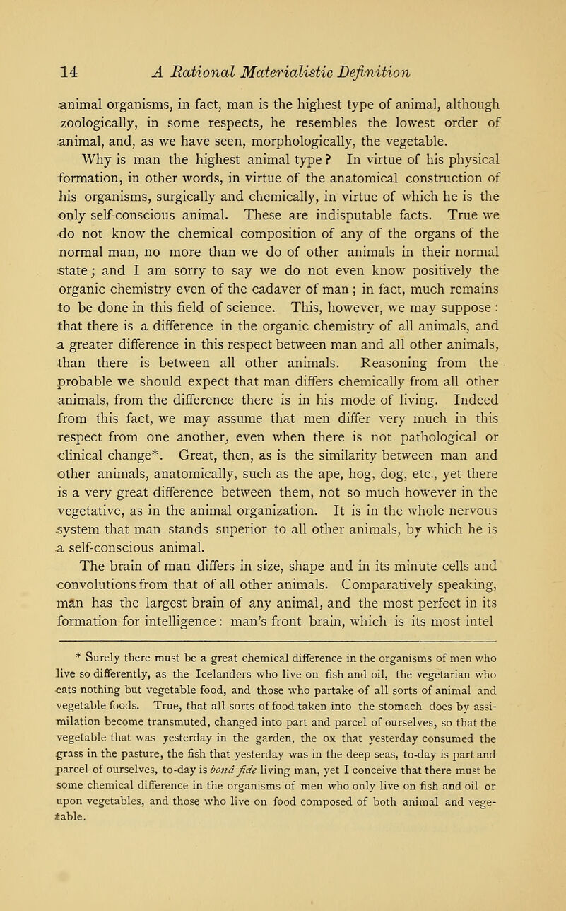 animal organisms, in fact, man is the highest type of animal, although zoologically, in some respects, he resembles the lowest order of .animal, and, as we have seen, morphologically, the vegetable. Why is man the highest animal type ? In virtue of his physical formation, in other words, in virtue of the anatomical construction of his organisms, surgically and chemically, in virtue of which he is the only self-conscious animal. These are indisputable facts. True we ■do not know the chemical composition of any of the organs of the normal man, no more than we do of other animals in their normal state; and I am sorry to say we do not even know positively the organic chemistry even of the cadaver of man ; in fact, much remains to be done in this field of science. This, however, we may suppose : that there is a difference in the organic chemistry of all animals, and a greater difference in this respect between man and all other animals, than there is between all other animals. Reasoning from the probable we should expect that man differs chemically from all other animals, from the difference there is in his mode of living. Indeed from this fact, we may assume that men differ very much in this respect from one another, even when there is not pathological or clinical change*. Great, then, as is the similarity between man and other animals, anatomically, such as the ape, hog, dog, etc., yet there is a very great difference between them, not so much however in the vegetative, as in the animal organization. It is in the whole nervous system that man stands superior to all other animals, by which he is a self-conscious animal. The brain of man differs in size, shape and in its minute cells and convolutions from that of all other animals. Comparatively speaking, man has the largest brain of any animal, and the most perfect in its formation for intelligence: man's front brain, which is its most intel * Surely there must be a great chemical difference in the organisms of men who live so differently, as the Icelanders who live on fish and oil, the vegetarian who eats nothing but vegetable food, and those who partake of all sorts of animal and vegetable foods. True, that all sorts of food taken into the stomach does by assi- milation become transmuted, changed into part and parcel of ourselves, so that the vegetable that was yesterday in the garden, the ox that yesterday consumed the grass in the pasture, the fish that yesterday was in the deep seas, to-day is part and parcel of ourselves, to-day is bond fide living man, yet I conceive that there must be some chemical difference in the organisms of men who only live on fish and oil or upon vegetables, and those who live on food composed of both animal and vege- table.