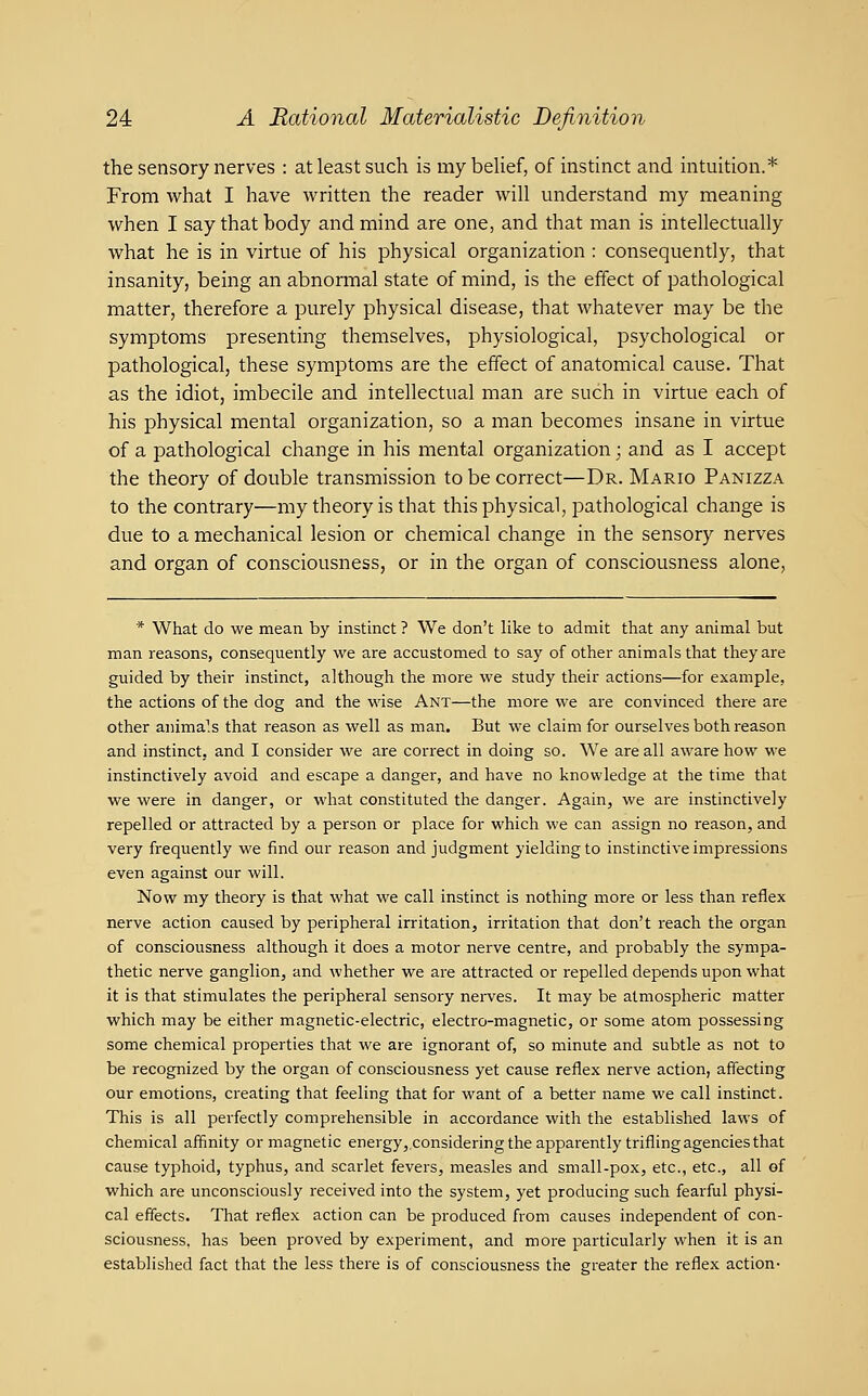 the sensory nerves : at least such is mybeUef, of instinct and intuition.* From what I have written the reader will understand my meaning when I say that body and mind are one, and that man is intellectually what he is in virtue of his physical organization : consequently, that insanity, being an abnormal state of mind, is the effect of pathological matter, therefore a purely physical disease, that whatever may be the symptoms presenting themselves, physiological, psychological or pathological, these symptoms are the effect of anatomical cause. That as the idiot, imbecile and intellectual man are such in virtue each of his physical mental organization, so a man becomes insane in virtue of a pathological change in his mental organization; and as I accept the theory of double transmission to be correct—Dr. Mario Panizza to the contrary—my theory is that this physical, pathological change is due to a mechanical lesion or chemical change in the sensory nerves and organ of consciousness, or in the organ of consciousness alone, * What do we mean by instinct ? We don't like to admit that any animal but man reasons, consequently we are accustomed to say of other animals that they are guided by their instinct, although the more we study their actions—for example, the actions of the dog and the wise Ant—the more we are convinced there are other animals that reason as well as man. But we claim for ourselves both reason and instinct, and I consider we are correct in doing so. We are all aware how we instinctively avoid and escape a danger, and have no knowledge at the time that we were in danger, or what constituted the danger. Again, we ai^e instinctively repelled or attracted by a person or place for which we can assign no reason, and very frequently we find our reason and judgment yielding to instinctive impressions even against our will. Now my theory is that what we call instinct is nothing more or less than reflex nerve action caused by peripheral irritation, irritation that don't reach the organ of consciousness although it does a motor nerve centre, and probably the sympa- thetic nerve ganglion, and whether we are attracted or repelled depends upon what it is that stimulates the peripheral sensory nei-ves. It may be atmospheric matter which may be either magnetic-electric, electro-magnetic, or some atom possessing some chemical properties that we are ignorant of, so minute and subtle as not to be recognized by the organ of consciousness yet cause reflex nerve action, affecting our emotions, creating that feeling that for want of a better name we call instinct. This is all perfectly comprehensible in accordance with the established laws of chemical affinity or magnetic energy, considering the apparently trifling agencies that cause typhoid, typhus, and scarlet fevers, measles and small-pox, etc., etc., all of which are unconsciously received into the system, yet producing such fearful physi- cal effects. That reflex action can be produced from causes independent of con- sciousness, has been proved by experiment, and more particularly when it is an established fact that the less there is of consciousness the greater the reflex action-