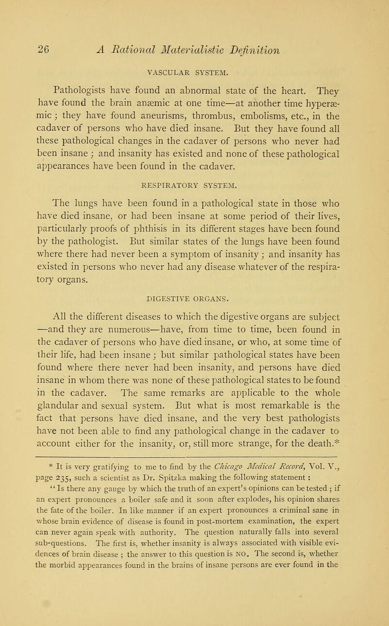 VASCULAR SYSTEM. Pathologists have found an abnormal state of the heart. The^ have found the brain ansemic at one time—at another time hyper^- mic; they have found aneurisms, thrombus, embolisms, etc., in the cadaver of persons who have died insane. But they have found all these pathological changes in the cadaver of persons who never had been insane ; and insanity has existed and none of these pathological appearances have been found in the cadaver. RESPIRATORY SYSTEM. The lungs have been found in a pathological state in those who have died insane, or had been insane at some period of their lives, particularly proofs of phthisis in its different stages have been found by the pathologist. But similar states of the lungs have been found where there had never been a symptom of insanity; and insanity has existed in persons who never had any disease whatever of the respira- tory organs. DIGESTIVE ORGANS. All the different diseases to which the digestive organs are subject —and they are numerous—have, from time to time, been found in the cadaver of persons who have died insane, or who, at some time of their life, had been insane j but similar pathological states have been found where there never had been insanity, and persons have died insane in whom there was none of these pathological states to be found in the cadaver. The same remarks are applicable to the whole glandular and sexual system. But what is most remarkable is the fact that persons have died insane, and the very best pathologists have not been able to find any pathological change in the cadaver to account either for the insanity, or, still more strange, for the death.* * It is very gratifying to me to find by the Chicago Medical Record, Vol. V.,, page 235, such a scientist as Dr. Spitzka making the following statement ; Is there any gauge by which the truth of an expert's opinions can be tested ; if an expeit pronounces a boiler safe and it soon after explodes, his opinion shares the fate of the boiler. In like manner if an expeil pronounces a criminal sane in whose brain evidence of disease is found in post-mortem examination, the expert can never again speak with authority. The question naturally falls into several sub-questions. The first is, whether insanity is always associated with visible evi- dences of brain disease ; the answer to this question is no. The second is, whether the morbid appearances found in the brains of insane persons are ever found in the
