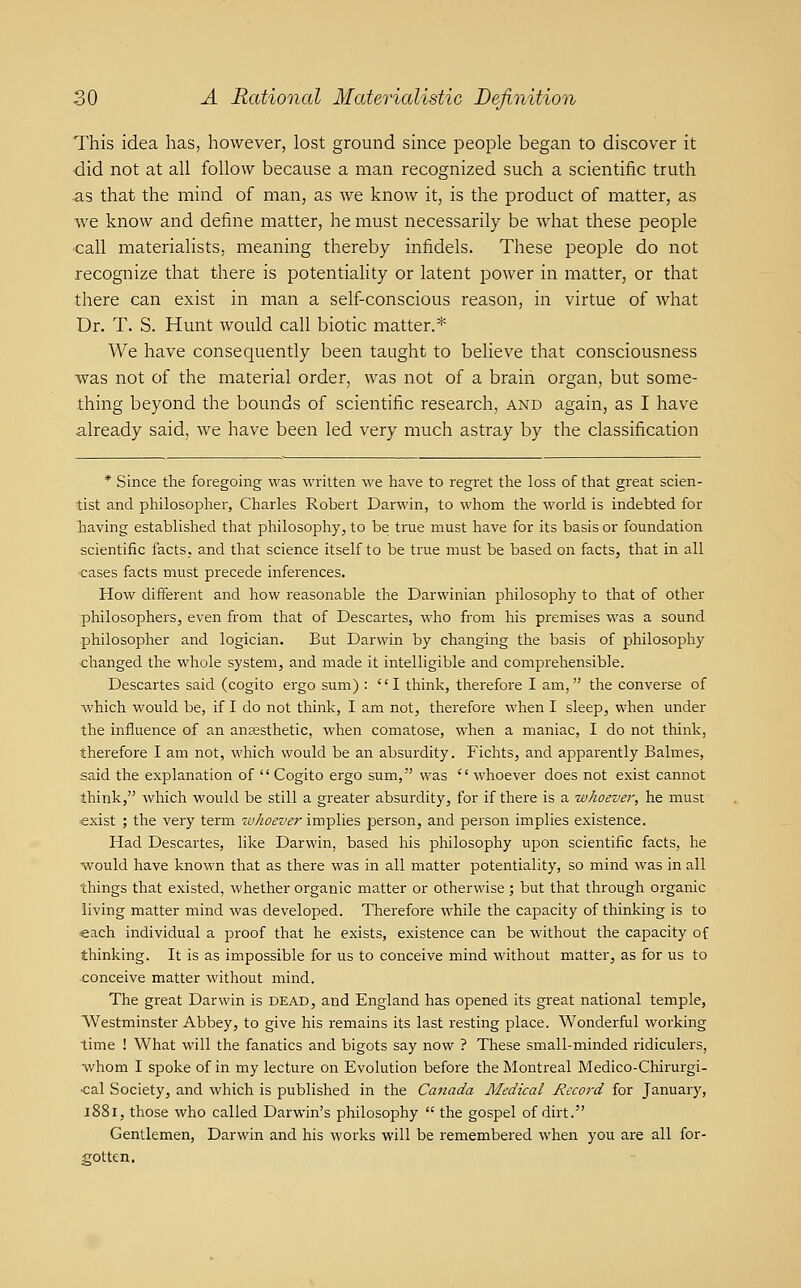 This idea has, however, lost ground since people began to discover it did not at all follow because a man recognized such a scientific truth as that the mind of man, as we know it, is the product of matter, as we know and define matter, he must necessarily be what these people call materialists, meaning thereby infidels. These people do not recognize that there is potentiality or latent power in matter, or that there can exist in man a self-conscious reason, in virtue of what Dr. T. S. Hunt would call biotic matter.* We have consequently been taught to believe that consciousness was not of the material order, was not of a brain organ, but some- thing beyond the bounds of scientific research, and again, as I have already said, we have been led very much astray by the classification * Since the foregoing was written we have to regret the loss of that gr^eat scien- tist and philosopher, Charles Robert Darwin, to whom the world is indebted for having established that philosophy, to be true must have for its basis or foundation scientific facts, and that science itself to be true must be based on facts, that in all -cases facts must precede inferences. How different and how reasonable the Darwinian philosophy to that of other philosophers, even from that of Descartes, who from his premises was a sound philosopher and logician. But Darwin by changing the basis of philosophy changed the whole system, and made it intelligible and comprehensible. Descartes said (cogito ergo sum) : I think, therefore I am, the converse of which would be, if I do not think, I am not, therefore when I sleep, when under the influence of an anaesthetic, when comatose, when a maniac, I do not think, therefore I am not, which would be an absurdity. Fichts, and apparently Balmes, said the explanation of  Cogito ergo sum, was  whoever does not exist cannot think, which would be still a greater absurdity, for if there is a whoever, he must exist ; the very term whoever implies person, and person implies existence. Had Descartes, like Darwin, based his philosophy upon scientific facts, he would have known that as there was in all matter potentiality, so mind was in all things that existed, whether organic matter or otherwise; but that through organic living matter mind was developed. Therefore while the capacity of thinking is to each individual a proof that he exists, existence can be without the capacity of thinking. It is as impossible for us to conceive mind without matter, as for us to conceive matter without mind. The great Darwin is dead, and England has opened its great national temple, Westminster Abbey, to give his remains its last resting place. Wonderful working time ! What will the fanatics and bigots say now ? These small-minded ridiculers, whom I spoke of in my lecture on Evolution before the Montreal Medico-Chirurgi- •cal Society, and which is published in the Canada Medical Record for January, l88i, those who called Darwin's philosophy  the gospel of dirt. Gentlemen, Darwin and his works will be remembered when you are all for- gotten.