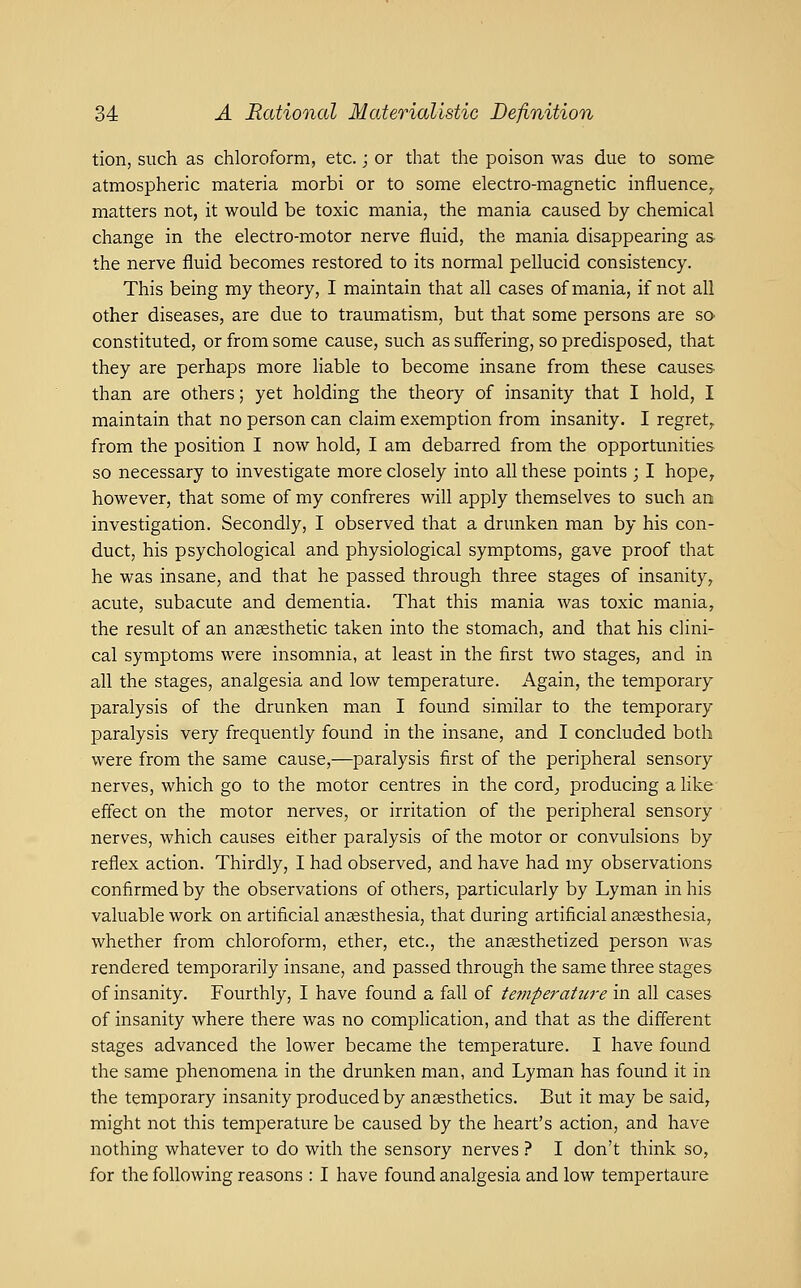 tion, such as chloroform, etc.; or that the poison was due to some atmospheric materia morbi or to some electro-magnetic influence^ matters not, it would be toxic mania, the mania caused by chemical change in the electro-motor nerve fluid, the mania disappearing as the nerve fluid becomes restored to its normal pellucid consistency. This being my theory, I maintain that all cases of mania, if not all other diseases, are due to traumatism, but that some persons are so constituted, or from some cause, such as suffering, so predisposed, that they are perhaps more Hable to become insane from these causes than are others; yet holding the theory of insanity that I hold, I maintain that no person can claim exemption from insanity. I regret, from the position I now hold, I am debarred from the opportunities so necessary to investigate more closely into all these points ; I hope, however, that some of my confreres will apply themselves to such an investigation. Secondly, I observed that a drunken man by his con- duct, his psychological and physiological symptoms, gave proof that he was insane, and that he passed through three stages of insanity, acute, subacute and dementia. That this mania was toxic mania, the result of an ansesthetic taken into the stomach, and that his clini- cal symptoms were insomnia, at least in the first two stages, and in all the stages, analgesia and low temperature. Again, the temporary paralysis of the drunken man I found similar to the temporary paralysis very frequently found in the insane, and I concluded both were from the same cause,—paralysis first of the peripheral sensory nerves, which go to the motor centres in the cord^ producing a like effect on the motor nerves, or irritation of the peripheral sensory nerves, which causes either paralysis of the motor or convulsions by reflex action. Thirdly, I had observed, and have had my observations confirmed by the observations of others, particularly by Lyman in his valuable work on artificial ansesthesia, that during artificial anaesthesia, whether from chloroform, ether, etc., the ansesthetized person was rendered temporarily insane, and passed through the same three stages of insanity. Fourthly, I have found a fall of temperature in all cases of insanity where there was no complication, and that as the different stages advanced the lower became the temperature. I have found the same phenomena in the drunken man, and Lyman has found it in the temporary insanity produced by ansesthetics. But it may be said, might not this temperature be caused by the heart's action, and have nothing whatever to do with the sensory nerves ? I don't think so, for the following reasons : I have found analgesia and low tempertaure