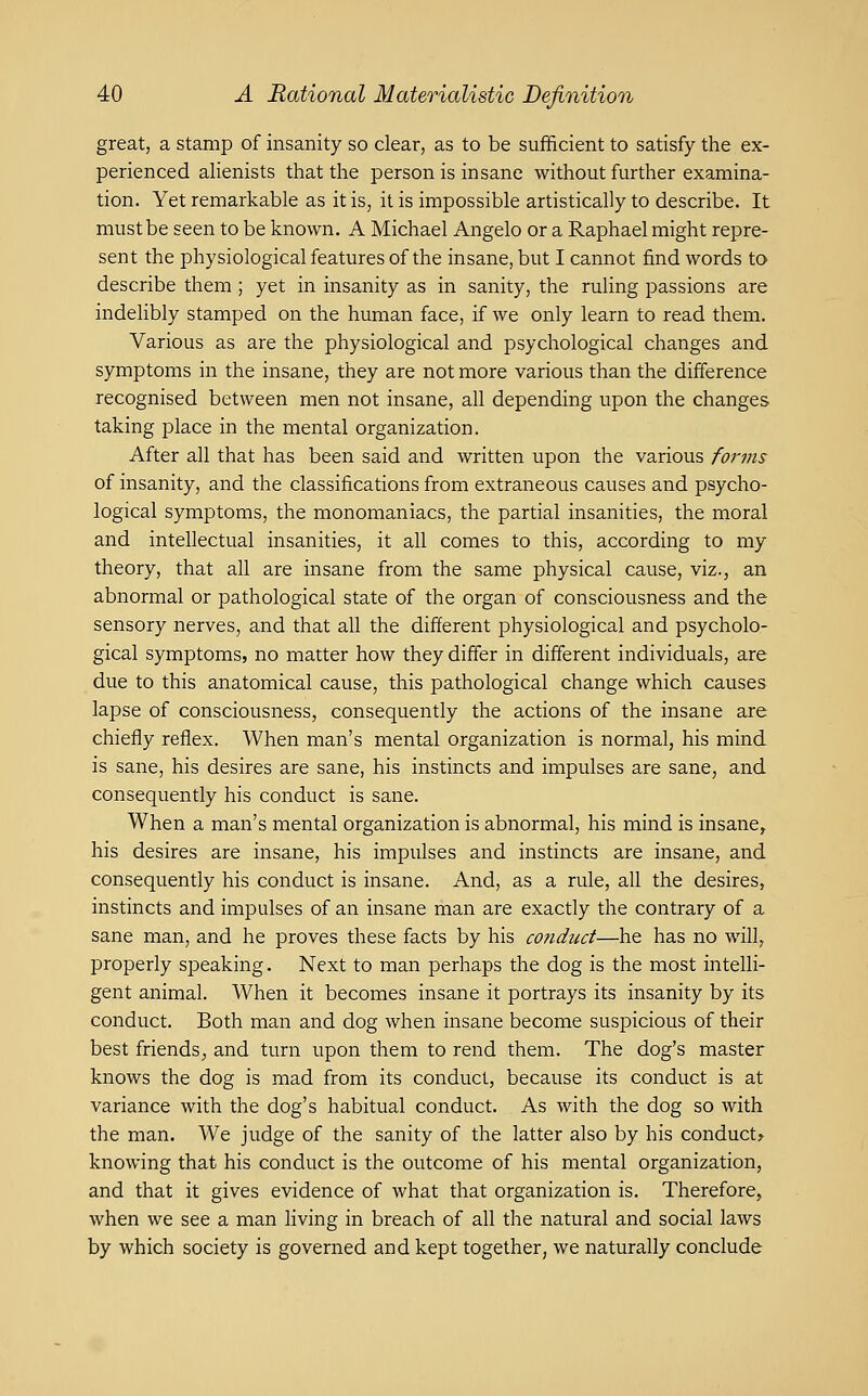 great, a stamp of insanity so clear, as to be sufficient to satisfy the ex- perienced alienists that the person is insane without further examina- tion. Yet remarkable as it is, it is impossible artistically to describe. It must be seen to be known. A Michael Angelo or a Raphael might repre- sent the physiological features of the insane, but I cannot find words to describe them ; yet in insanity as in sanity, the ruling passions are indelibly stamped on the human face, if we only learn to read them. Various as are the physiological and psychological changes and symptoms in the insane, they are not more various than the difference recognised between men not insane, all depending upon the changes taking place in the mental organization. After all that has been said and written upon the various forms of insanity, and the classifications from extraneous causes and psycho- logical symptoms, the monomaniacs, the partial insanities, the moral and intellectual insanities, it all comes to this, according to my theory, that all are insane from the same physical cause, viz., an abnormal or pathological state of the organ of consciousness and the sensory nerves, and that all the different physiological and psycholo- gical symptoms, no matter how they differ in different individuals, are due to this anatomical cause, this pathological change which causes lapse of consciousness, consequently the actions of the insane are chiefly reflex. When man's mental organization is normal, his mind is sane, his desires are sane, his instincts and impulses are sane, and consequently his conduct is sane. When a man's mental organization is abnormal, his mind is insane^ his desires are insane, his impulses and instincts are insane, and consequently his conduct is insane. And, as a rule, all the desires, instincts and impulses of an insane man are exactly the contrary of a sane man, and he proves these facts by his conduct—he has no will, properly speaking. Next to man perhaps the dog is the most intelli- gent animal. When it becomes insane it portrays its insanity by its conduct. Both man and dog when insane become suspicious of their best friends^ and turn upon them to rend them. The dog's master knows the dog is mad from its conduct, because its conduct is at variance with the dog's habitual conduct. As with the dog so with the man. We judge of the sanity of the latter also by his conducts knowing that his conduct is the outcome of his mental organization, and that it gives evidence of what that organization is. Therefore, when we see a man living in breach of all the natural and social laws by which society is governed and kept together, we naturally conclude