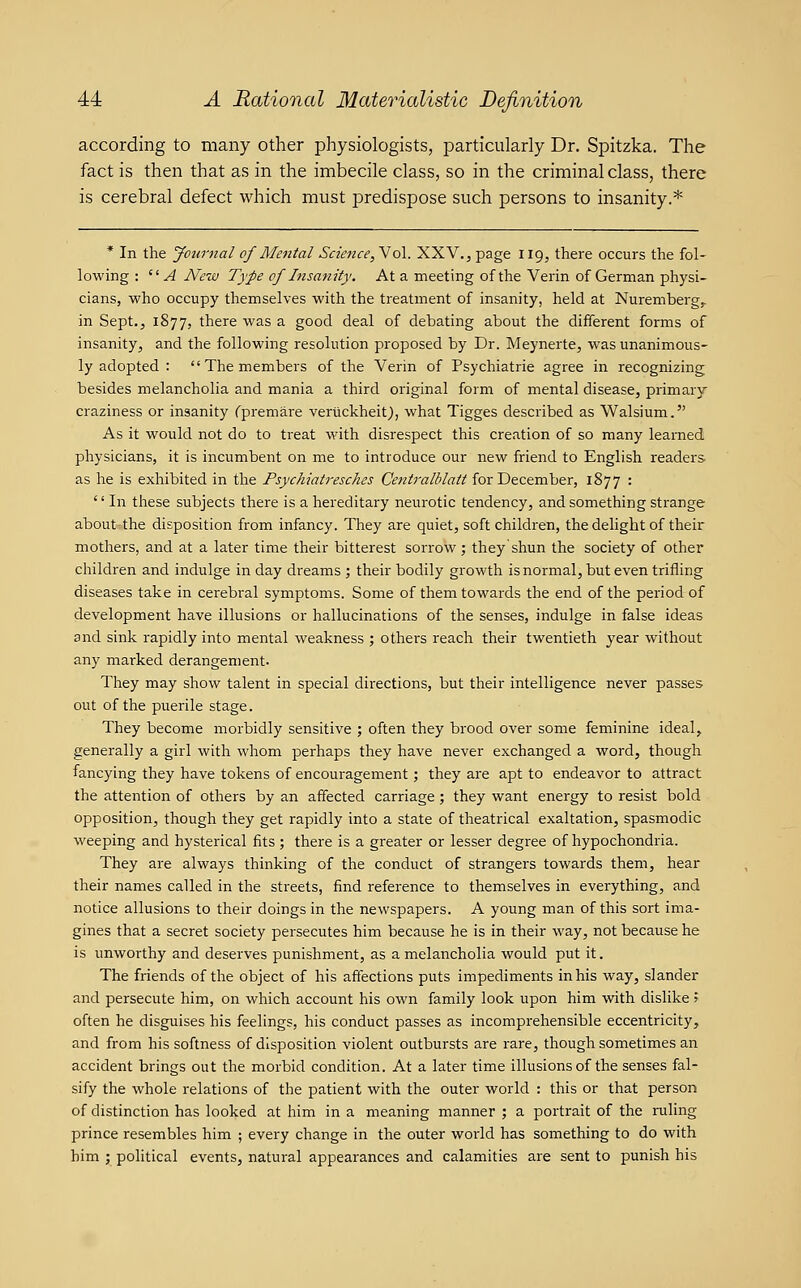 according to many other physiologists, particularly Dr. Spitzka. The fact is then that as in the imbecile class, so in the criminal class, there is cerebral defect which must predispose such persons to insanity.* * In the Journal of Mental Science, Vol. XXV., page 119, there occurs the fol- lowing :  ^ New Type of Insanity. At a meeting of the Verin of German physi- cians, who occupy themselves with the treatment of insanity, held at Nuremberg^ in Sept., 1877, there was a good deal of debating about the different forms of insanity, and the following resolution proposed by Dr. Meynerte, was unanimous- ly adopted : The members of the Verin of Psychiatrie agree in recognizing besides melancholia and mania a third original form of mental disease, primary craziness or insanity Cpremare verlickheit), what Tigges described as Walsium. As it would not do to treat with disrespect this creation of so many learned physicians, it is incumbent on me to introduce our new friend to English readers, as he is exhibited in the Psychiatresches Centralblait for December, 1877 : '' In these subjects there is a hereditary neurotic tendency, and something strange about the disposition from infancy. They are quiet, soft children, the delight of their mothers, and at a later time their bitterest sorrow; theyshun the society of other children and indulge in day dreams ; their bodily growth is normal, but even trifling diseases take in cerebral symptoms. Some of them towards the end of the period of development have illusions or hallucinations of the senses, indulge in false ideas and sink rapidly into mental weakness ; others reach their twentieth year without any marked derangement- They may show talent in special directions, but their intelligence never passes out of the puerile stage. They become morbidly sensitive ; often they brood over some feminine ideal, generally a girl with whom perhaps they have never exchanged a word, though fancying they have tokens of encouragement; they are apt to endeavor to attract the attention of others by an affected carriage; they want energy to resist bold opposition, though they get rapidly into a state of theatrical exaltation, spasmodic weeping and hysterical fits; there is a greater or lesser degree of hypochondria. They are always thinking of the conduct of strangers towards them, hear their names called in the streets, find reference to themselves in everything, and notice allusions to their doings in the newspapers. A young man of this sort ima- gines that a secret society persecutes him because he is in their way, not because he is unworthy and deserves punishment, as a melancholia would put it. The friends of the object of his afiections puts impediments in his way, slander and persecute him, on which account his own family look upon him with dislike ? often he disguises his feelings, his conduct passes as incomprehensible eccentricity, and from his softness of disposition violent outbursts are rare, though sometimes an accident brings out the morbid condition. At a later time illusions of the senses fal- sify the whole relations of the patient with the outer world : this or that person of distinction has looked at him in a meaning manner ; a portrait of the ruling prince resembles him ; every change in the outer world has something to do with him ; political events, natural appearances and calamities are sent to punish his