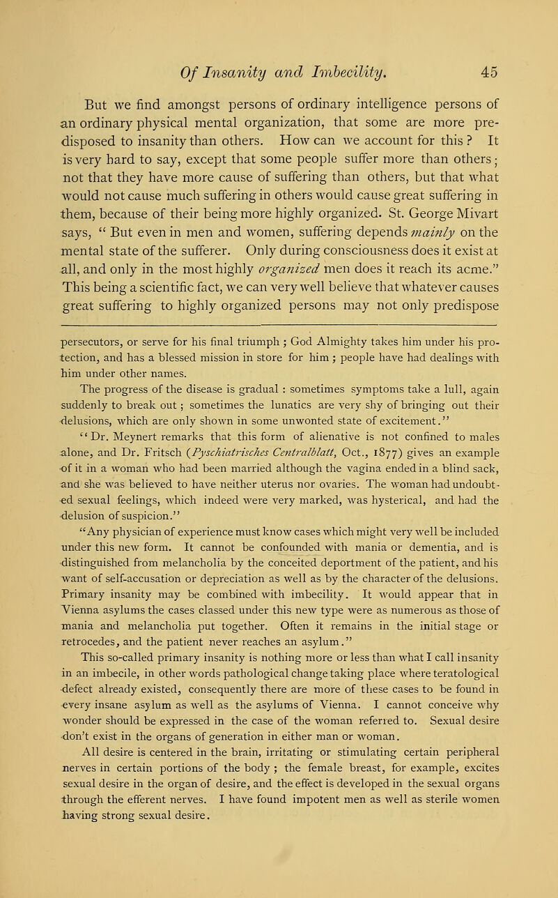 But we find amongst persons of ordinary intelligence persons of an ordinary physical mental organization, that some are more pre- disposed to insanity than others. How can we account for this ? It is very hard to say, except that some people suffer more than others; not that they have more cause of suffering than others, but that what would not cause much suffering in others would cause great suffering in them, because of their being more highly organized. St. George Mivart says,  But even in men and women, suffering depends mainly on the mental state of the sufferer. Only during consciousness does it exist at all, and only in the most highly organized men does it reach its acme. This being a scientific fact, we can very well believe that whatever causes great suffering to highly organized persons may not only predispose persecutors, or serve for his final triumph ; God Almighty takes him under his pro- tection, and has a blessed mission in store for him ; people have had dealings with him under other names. The progress of the disease is gradual : sometimes symptoms take a lull, again suddenly to break out; sometimes the lunatics are very shy of bringing out their •delusions, which are only shown in some unwonted state of excitement. Dr. Meynert remarks that this form of alienative is not confined to males alone, and Dr. Fritsch {Pyschiatrisches Centralblatt, Oct., 1877) gives an example ■of it in a womaii who had been married although the vagina ended in a blind sack, and she was believed to have neither uterus nor ovaries. The woman had undoubt- ed sexual feelings, which indeed were very marked, was hysterical, and had the ■delusion of suspicion. Any physician of experience must know cases which might very well be included under this new form. It cannot be confounded with mania or dementia, and is ■distinguished from melancholia by the conceited deportment of the patient, and his want of self-accusation or depreciation as well as by the character of the delusions. Primary insanity may be combined with imbecility. It would appear that in Vienna asylums the cases classed under this new type were as numerous as those of mania and melancholia put together. Often it remains in the initial stage or retrocedes, and the patient never reaches an asylum. This so-called primary insanity is nothing more or less than what I call insanity in an imbecile, in other words pathological change taking place where teratological •defect already existed, consequently there are more of these cases to be found in •every insane asylum as well as the asylums of Vienna. I cannot conceive why wonder should be expressed in the case of the woman refened to. Sexual desire ■don't exist in the organs of generation in either man or woman. All desire is centered in the brain, irritating or stimulating certain peripheral nerves in certain portions of the body ; the female breast, for example, excites sexual desire in the organ of desire, and the effect is developed in the sexual organs through the efferent nerves. I have found impotent men as well as sterile women liaving strong sexual desire.