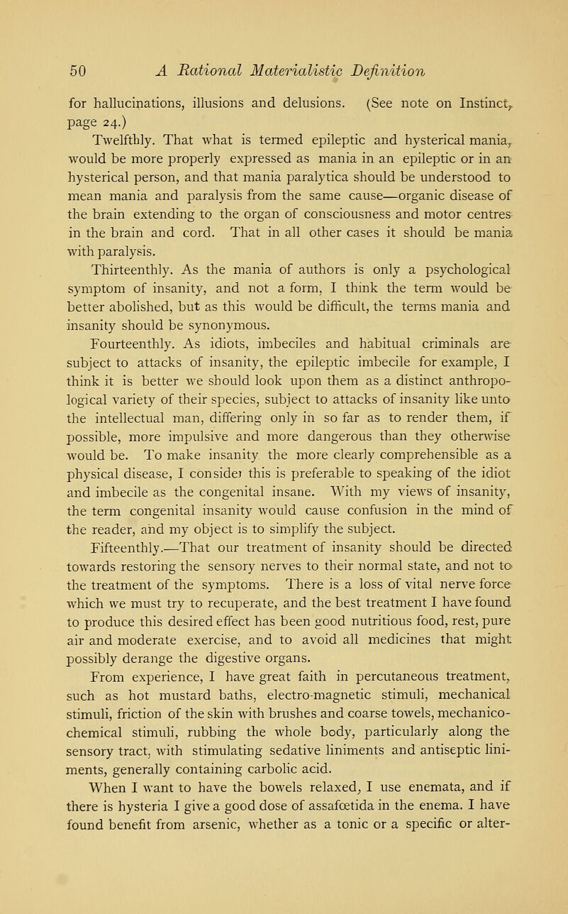 for hallucinations, illusions and delusions. (See note on Instinct,, page 24.) Twelfthly. That what is termed epileptic and hysterical maniay would be more properly expressed as mania in an epileptic or in an hysterical person, and that mania paralytica should be understood to mean mania and paralysis from the same cause—organic disease of the brain extending to the organ of consciousness and motor centres- in the brain and cord. That in all other cases it should be mania with paralysis. Thirteenthly. As the mania of authors is only a psychological symptom of insanity, and not a form, I think the term would be better abolished, but as this would be difficult, the terms mania and insanity should be synonymous. Fourteenthly. As idiots, imbeciles and habitual criminals are subject to attacks of insanity, the epileptic imbecile for example, I think it is better we should look upon them as a distinct anthropo- logical variety of their species, subject to attacks of insanity like unto the intellectual man, differing only in so far as to render them, if possible, more impulsive and more dangerous than they otherwise would be. To make insanity the more clearly comprehensible as a physical disease, I considej this is preferable to speaking of the idiot and imbecile as the congenital insane. With my views of insanity, the term congenital insanity would cause confusion in the mind of the reader, aiid my object is to simplify the subject. Fifteenthly.—That our treatment of insanity should be directed towards restoring the sensory nerves to their normal state, and not to^ the treatment of the symptoms. There is a loss of vital nerve force which we must try to recuperate, and the best treatment I have found to produce this desired effect has been good nutritious food, rest, pure air and moderate exercise, and to avoid all medicines that might possibly derange the digestive organs. From experience, I have great faith in percutaneous treatment, such as hot mustard baths, electro-magnetic stimuli, mechanical stimuli, friction of the skin with brushes and coarse towels, mechanico- chemical stimuh, rubbing the whole body, particularly along the sensory tract, with stimulating sedative hniments and antiseptic lini- ments, generally containing carbolic acid. When I want to have the bowels relaxed^ I use enemata, and if there is hysteria I give a good dose of assafcetida in the enema. I have found benefit from arsenic, whether as a tonic or a specific or alter-