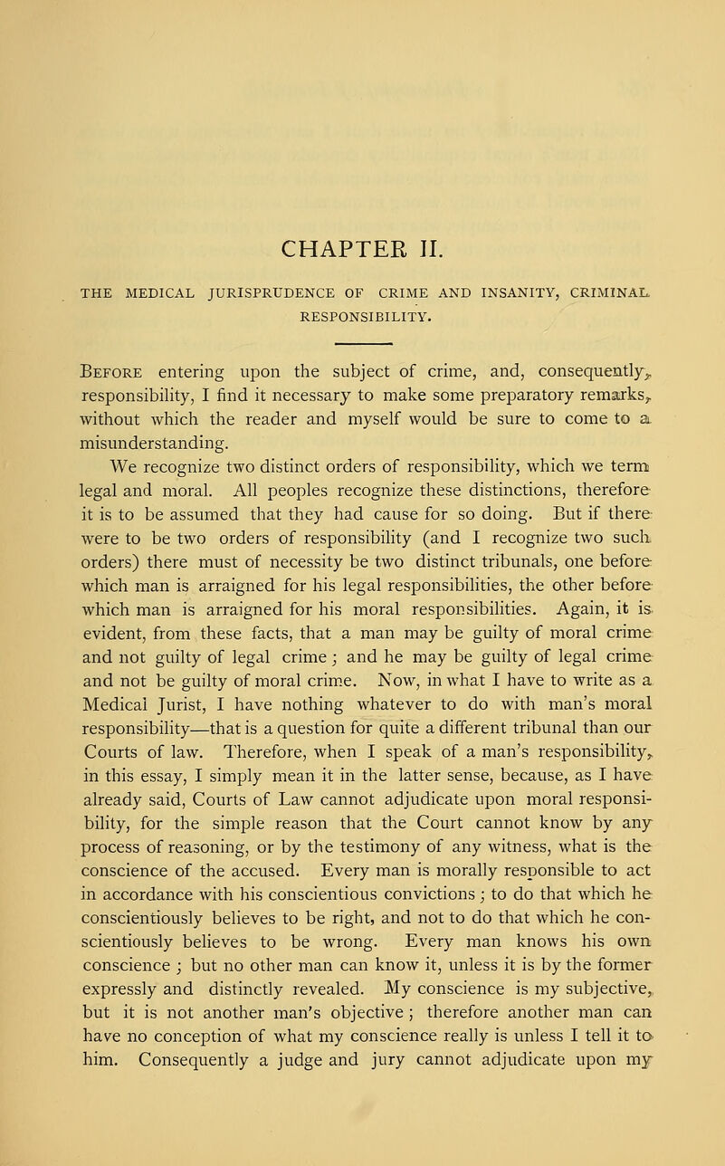 CHAPTER II. THE MEDICAL JURISPRUDENCE OF CRIME AND INSANITY, CRIMINAL, RESPONSIBILITY. Before entering upon the subject of crime, and, consequently^, responsibility, I find it necessary to make some preparatory remarks^ without which the reader and myself would be sure to come to a misunderstanding. We recognize two distinct orders of responsibility, which we term legal and moral. All peoples recognize these distinctions, therefore it is to be assumed that they had cause for so doing. But if there were to be two orders of responsibility (and I recognize two such orders) there must of necessity be two distinct tribunals, one before which man is arraigned for his legal responsibilities, the other before which man is arraigned for his moral responsibilities. Again, it is evident, from these facts, that a man may be guilty of moral crime and not guilty of legal crime; and he may be guilty of legal crime and not be guilty of moral crim.e. Now, in what I have to write as a Medical Jurist, I have nothing whatever to do with man's moral responsibility—that is a question for quite a different tribunal than our Courts of law. Therefore, when I speak of a man's responsibility,, in this essay, I simply mean it in the latter sense, because, as I have already said, Courts of Law cannot adjudicate upon moral responsi- bility, for the simple reason that the Court cannot know by any process of reasoning, or by the testimony of any witness, what is the conscience of the accused. Every man is morally responsible to act in accordance with his conscientious convictions; to do that which he conscientiously believes to be right, and not to do that which he con- scientiously believes to be wrong. Every man knows his own conscience ; but no other man can know it, unless it is by the former expressly and distinctly revealed. My conscience is my subjective, but it is not another man's objective ; therefore another man can have no conception of what my conscience really is unless I tell it to him. Consequently a judge and jury cannot adjudicate upon my