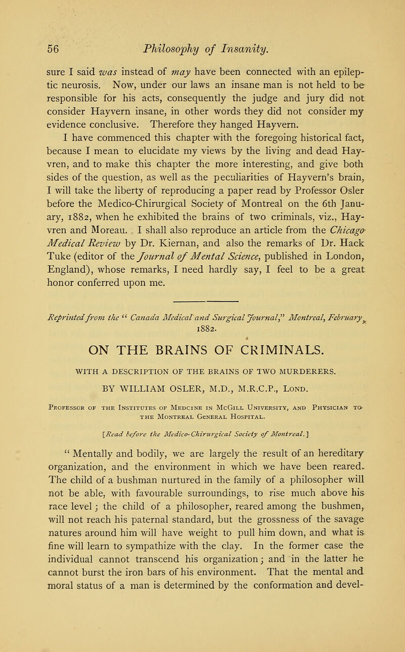 sure I said 7aas instead of piay have been connected with an epilep- tic neurosis. Now, under our laws an insane man is not held to be responsible for his acts, consequently the judge and jury did not consider Hayvern insane, in other words they did not consider my evidence conclusive. Therefore they hanged Hayvern. I have commenced this chapter with the foregoing historical fact, because I mean to elucidate my views by the living and dead Hay- vren, and to make this chapter the more interesting, and give both sides of the question, as well as the peculiarities of Hayvern's brain, I will take the liberty of reproducing a paper read by Professor Osier before the Medico-Chirurgical Society of Montreal on the 6th Janu- ary, 1882, when he exhibited the brains of two criminals, viz., Hay- vren and Moreau. I shall also reproduce an article from the Chicago' Medical Review by Dr. Kiernan, and also the remarks of Dr. Hack Tuke (editor of the Joicrnal of Mental Science, published in London, England), whose remarks, I need hardly say, I feel to be a great honor conferred upon me. Reprinted from the  Canada Medical and Surgical Journal Montreal, February 1882. ON THE BRAINS OF CRIMINALS. WITH A DESCRIPTION OF THE BRAINS OF TWO MURDERERS. BY WILLIAM OSLER, M.D., M.R.C.P., Lond. Professor of the Institutes of Medcine in McGill University, and Physician to- THE Montreal GeNERAL Hospital. \_Read before the Medico- Chirtirgical Society of Montreal. ]  Mentally and bodily, we are largely the result of an hereditary organization, and the environment in which we have been reared. The child of a bushman nurtured in the family of a philosopher will not be able, with favourable surroundings, to rise much above his race level; the child of a philosopher, reared among the bushmen, will not reach his paternal standard, but the grossness of the savage natures around him will have weight to pull him down, and what is fine will learn to sympathize with the clay. In the former case the individual cannot transcend his organization; and in the latter he cannot burst the iron bars of his environment. That the mental and moral status of a man is determined by the conformation and devel-