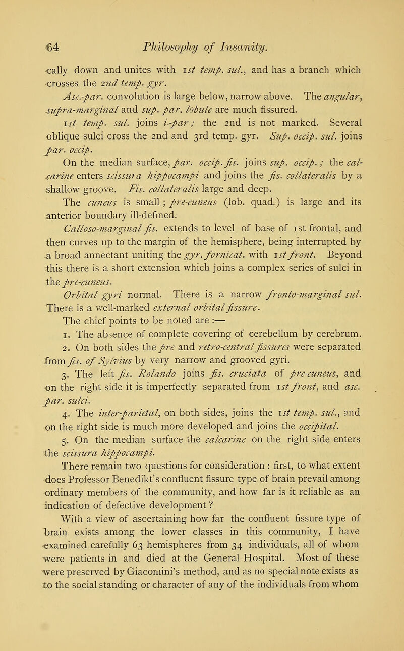 ■cally down and unites with ist temp. suL, and has a branch which ■crosses the 27id temp. gyr. Asc-par. convokition is large below, narrow above. The angular., supra-marginal and sup. par. lobule are much fissured. \st temp. sul. joins i.-par; the 2nd is not marked. Several oblique sulci cross the 2nd and 3rd temp. gyr. Sup. occip. sul. joins ^ar. occip. On the median surface,/«?'. occip.fis. joins i-z//. occip.; the cal- .carine enters scissura hippocampi and joins the fis. collateralis by a shallow groove. Fis. collateralis large and deep. The cuneus is small; pre-cuneus (lob. quad.) is large and its .anterior boundary ill-defined. Calloso-marginal fis. extends to level of base of ist frontal, and then curves up to the margin of the hemisphere, being interrupted by -a broad annectant uniting thegyr.fornicat. with -ist front. Beyond this there is a short extension which joins a complex series of sulci in X\ie p7'e'CHneus. Orbital gyri normal. There is a narrow fronto-marginal sul. There is a well-marked external orbital fis sicre. The chief points to be noted are :— 1. The absence of complete covering of cerebellum by cerebrum. 2. On both sides the/r^ and retro-central fissures were separated from fis. of Sylvius by very narrow and grooved gyri. 3. The left fis. Rolando joins fis. crucial a of pre-cuneus, and ■on the right side it is imperfectly separated from 1st front, and asc. J>ar. sulci. 4. The inter-parietal, on both sides, joins the ist temp, sul., and on the right side is much more developed and joins the occipital. 5. On the median surface the calcarine on the right side enters the scissura hippocampi. There remain two questions for consideration : first, to what extent ■does Professor Benedikt's confluent fissure type of brain prevail among ordinary members of the community, and how far is it reliable as an indication of defective development ? With a view of ascertaining how far the confluent fissure type of brain exists among the lower classes in this community, I have ^examined carefully d-^ hemispheres from 34 individuals, all of whom were patients in and died at the General Hospital. Most of these ■were preserved by Giacomini's method, and as no special note exists as to the social standing or character of any of the individuals from whom