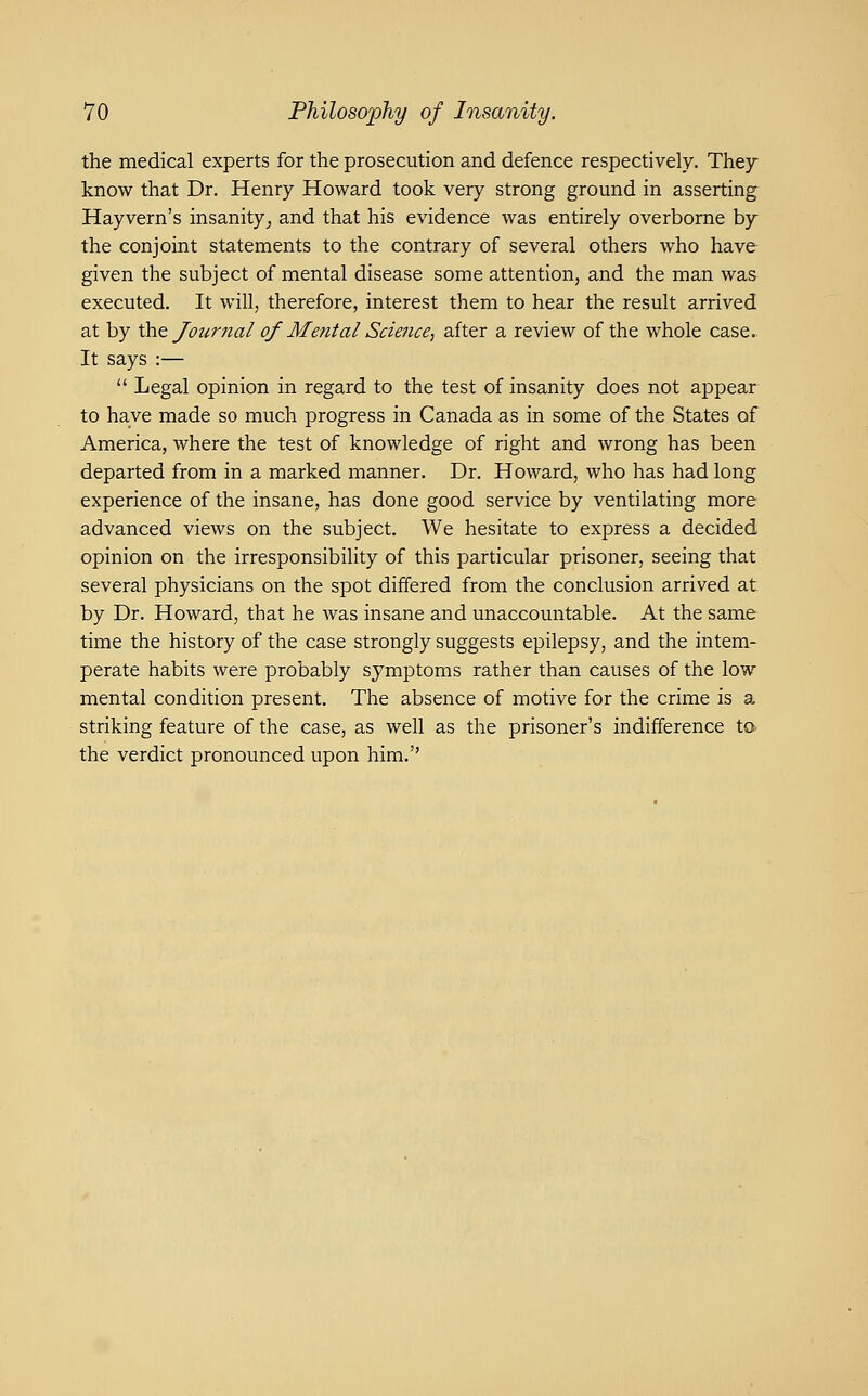 the medical experts for the prosecution and defence respectively. They know that Dr. Henry Howard took very strong ground in asserting Hayvern's insanity^ and that his evidence was entirely overborne by the conjoint statements to the contrary of several others who have given the subject of mental disease some attention, and the man was executed. It will, therefore, interest them to hear the result arrived at by \}a.t Journal of Mental Science^ after a review of the whole case. It says :—  Legal opinion in regard to the test of insanity does not appear to have made so much progress in Canada as in some of the States of America, where the test of knowledge of right and wrong has been departed from in a marked manner. Dr. Howard, who has had long experience of the insane, has done good service by ventilating more advanced views on the subject. We hesitate to express a decided opinion on the irresponsibility of this particular prisoner, seeing that several physicians on the spot differed from the conclusion arrived at by Dr. Howard, that he was insane and unaccountable. At the same time the history of the case strongly suggests epilepsy, and the intem- perate habits were probably symptoms rather than causes of the low mental condition present. The absence of motive for the crime is a striking feature of the case, as well as the prisoner's indifference to the verdict pronounced upon him.''