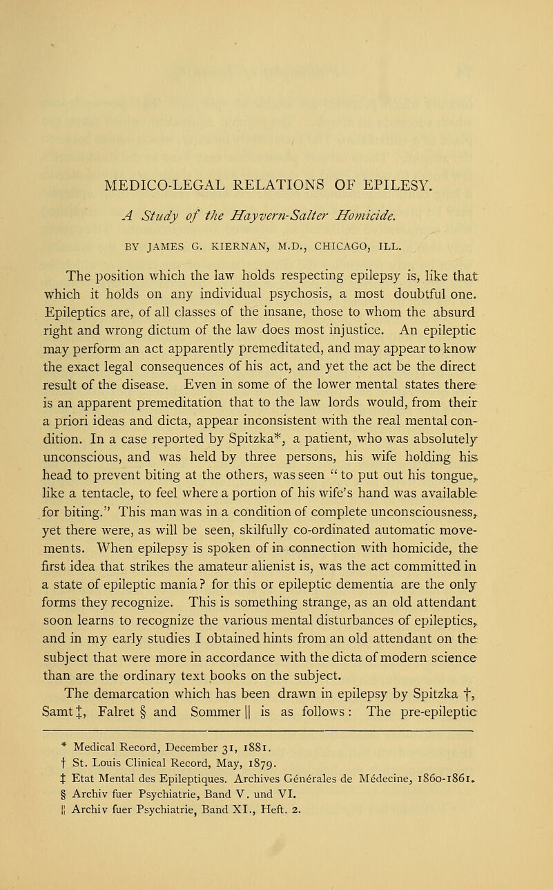 MEDICO-LEGAL RELATIONS OF EPILESY. A Study of the Hayvern-Salter Homicide. BY JAMES G. KIERNAN, M.D., CHICAGO, ILL. The position which the law holds respecting epilepsy is, like that which it holds on any individual psychosis, a most doubtful one. Epileptics are, of all classes of the insane, those to whom the absurd right and wrong dictum of the law does most injustice. An epileptic may perform an act apparently premeditated, and may appear to know the exact legal consequences of his act, and yet the act be the direct result of the disease. Even in some of the lower mental states there- is an apparent premeditation that to the law lords would, from their a priori ideas and dicta, appear inconsistent with the real mental con- dition. In a case reported by Spitzka*, a patient, who was absolutely unconscious, and was held by three persons, his wife holding his head to prevent biting at the others, was seen  to put out his tongue,, like a tentacle, to feel where a portion of his wife's hand was available for biting. This man was in a condition of complete unconsciousness^ yet there were, as will be seen, skilfully co-ordinated automatic move- ments. When epilepsy is spoken of in connection with homicide, the first idea that strikes the amateur alienist is, was the act committed in a state of epileptic mania ? for this or epileptic dementia are the only forms they recognize. This is something strange, as an old attendant soon learns to recognize the various mental disturbances of epileptics^ and in my early studies I obtained hints from an old attendant on the subject that were more in accordance with the dicta of modern science than are the ordinary text books on the subject. The demarcation which has been drawn in epilepsy by Spitzka f, Samt|, Falret § and Sommer || is as follows: The pre-epileptic * Medical Record, December 31, 1881. t St. Louis Clinical Record, May, 1879. % Etat Mental des Epileptiques. Archives Gdn^rales de Medecine, 1860-lS § Archiv fuer Psychiatric, Band V. und VI. II Archiv fuer Psychiatric, Band XI., Heft. 2.