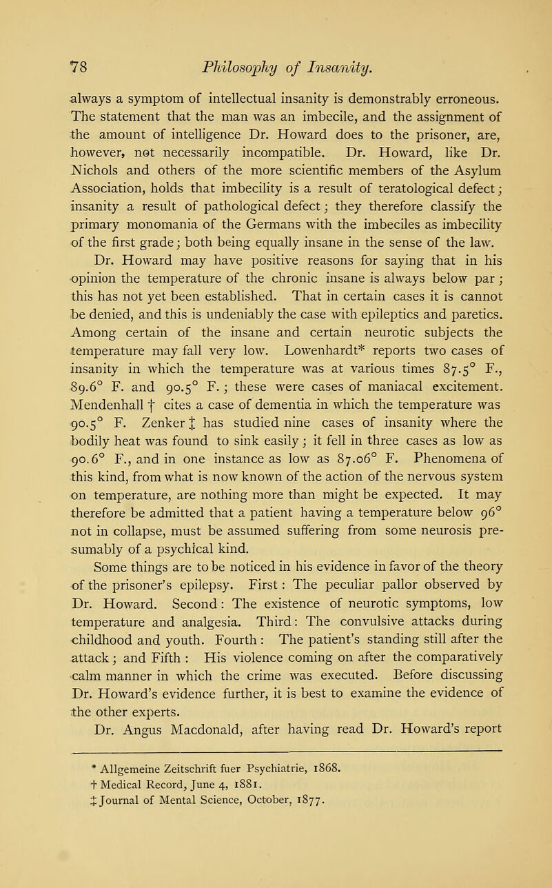 always a symptom of intellectual insanity is demonstrably erroneous. The statement that the man was an imbecile, and the assignment of the amount of intelligence Dr. Howard does to the prisoner, are, however, not necessarily incompatible. Dr. Howard, like Dr. Nichols and others of the more scientific members of the Asylum Association, holds that imbecility is a result of teratological defect; insanity a result of pathological defect; they therefore classify the primary monomania of the Germans with the imbeciles as imbecility of the first grade; both being equally insane in the sense of the law. Dr. Howard may have positive reasons for saying that in his •opinion the temperature of the chronic insane is always below par; this has not yet been established. That in certain cases it is cannot be denied, and this is undeniably the case with epileptics and paretics. Among certain of the insane and certain neurotic subjects the temperature may fall very low. Lowenhardt* reports two cases of insanity in which the temperature was at various times 87.5° F., 89.6° F. and 90.5° F.; these were cases of maniacal excitement. Mendenhall f cites a case of dementia in which the temperature was •90.5° F. Zenker I has studied nine cases of insanity where the bodily heat was found to sink easily; it fell in three cases as low as 90.6° F., and in one instance as low as 87.06° F. Phenomena of this kind, from what is now known of the action of the nervous system on temperature, are nothing more than might be expected. It may therefore be admitted that a patient having a temperature below 96° not in collapse, must be assumed suffering from some neurosis pre sumably of a psychical kind. Some things are to be noticed in his evidence in favor of the theory of the prisoner's epilepsy. First: The peculiar pallor observed by Dr. Howard. Second: The existence of neurotic symptoms, low temperature and analgesia. Third: The convulsive attacks during childhood and youth. Fourth : The patient's standing still after the attack; and Fifth : His violence coming on after the comparatively calm manner in which the crime was executed. Before discussing Dr. Howard's evidence further, it is best to examine the evidence of the other experts. Dr. Angus Macdonald, after having read Dr. Howard's report * Allgemeine Zeitschrift fuer Psychiatric, 1868. + Medical Record, June 4, 1881. i Journal of Mental Science, October, 1877.