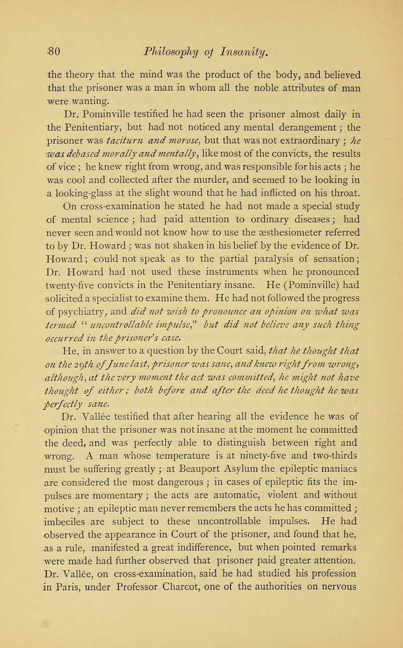 the theory that the mind was the product of the body, and beHeved that the prisoner was a man in whom all the noble attributes of man ■were wanting. Dr. PominviUe testified he had seen the prisoner almost daily in the Penitentiary, but had not noticed any mental derangement; the prisoner was taciturn and morose, but that was not extraordinary ; he was debased morally and mentally, like most of the convicts^ the results of vice ; he knew right from wrong, and was responsible for his acts ; he was cool and collected after the murder, and seemed to be looking in a looking-glass at the slight wound that he had inflicted on his throat. On cross-examination he stated he had not made a special study of mental science ; had paid attention to ordinary diseases; had never seen and would not know how to use the aesthesiometer referred to by Dr. Howard; was not shaken in his belief by the evidence of Dr. Howard; could not speak as to the partial paralysis of sensation; Dr. Howard had not used these instruments when he pronounced twenty-five convicts in the Penitentiary insane. He (PominviUe) had :SOlicited a specialist to examine them. He had not followed the progress of psychiatry^ and did not wish to pronounce an opiiiion on what was ier?ned ' uncontrollable imptdse, but did not believe any such thing j)ccurred in the prisoner's case. He, in answer to a question by the Court said, that he thought that en the 2gth of June last, priso7ier was sane, and knew right from wrong, although, at the very moment the act was committed, he might not have thought of either; both before and after the deed he thought he was perfectly sane. Dr. Vallee testified that after hearing all the evidence he was of ■opinion that the prisoner was not insane at the moment he committed the deed, and was perfectly able to distinguish between right and wrong. A man whose temperature is at ninety-five and two-thirds must be suffering greatly ; at Beauport Asylum the epileptic maniacs are considered the most dangerous ; in cases of epileptic fits the im- pulses are momentary; the acts are automatic, violent and without motive ; an epileptic man never remembers the acts he has committed ; imbeciles are subject to these uncontrollable impulses. He had observed the appearance in Court of the prisoner, and found that he, as a rule, manifested a great indifference, but when pointed remarks were made had further observed that prisoner paid greater attention. Dr. Vallee, on cross-examination, said he had studied his profession in Paris, under Professor Charcot, one of the authorities on nervous