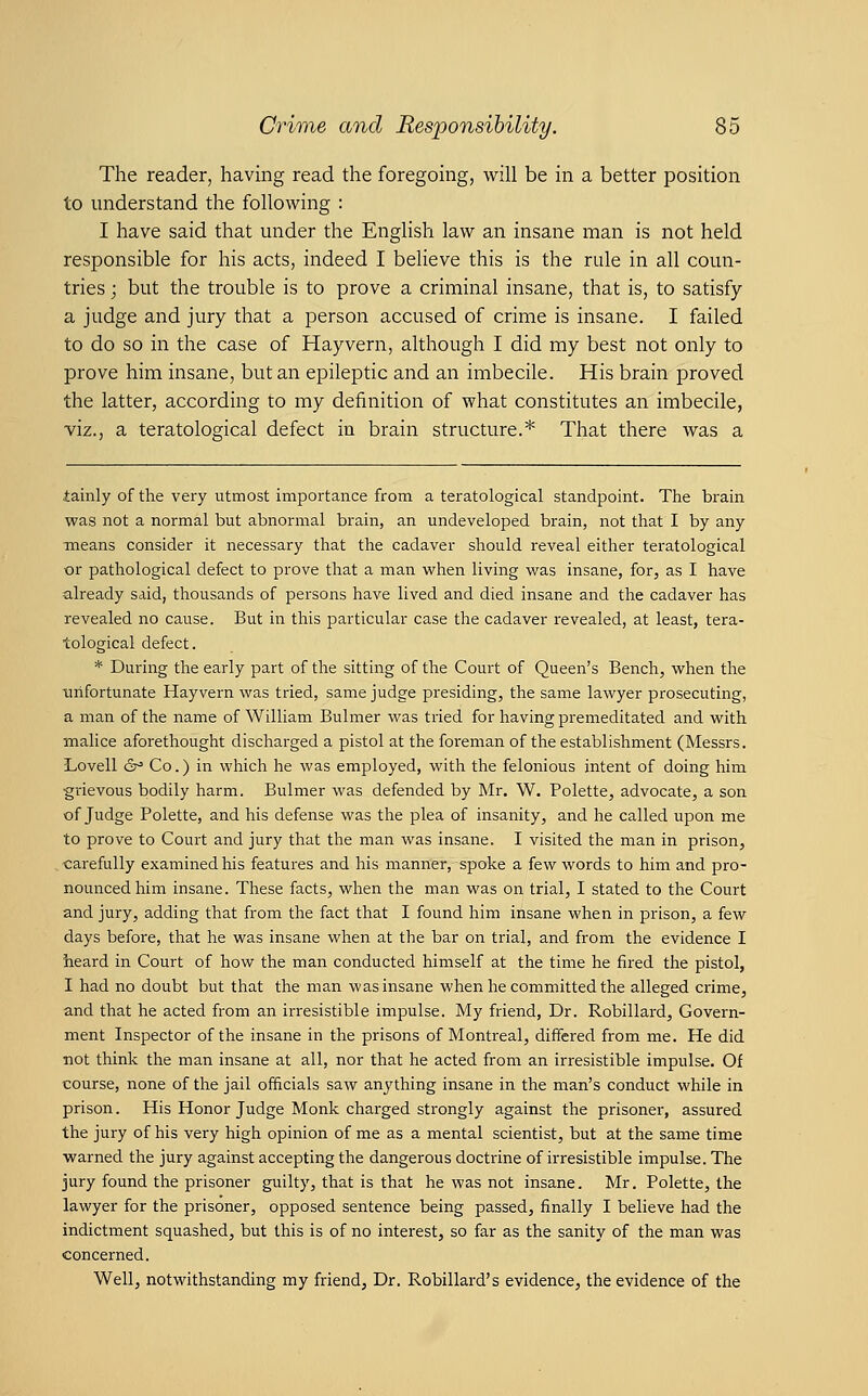 The reader, having read the foregoing, will be in a better position to understand the following : I have said that under the English law an insane man is not held responsible for his acts, indeed I believe this is the rule in all coun- tries ; but the trouble is to prove a criminal insane, that is, to satisfy a judge and jury that a person accused of crime is insane. I failed to do so in the case of Hayvern, although I did ray best not only to prove him insane, but an epileptic and an imbecile. His brain proved the latter, according to my definition of what constitutes an imbecile, viz., a teratological defect in brain structure.* That there was a tainly of the very utmost importance from a teratological standpoint. The brain was not a normal but abnormal brain, an undeveloped brain, not that I by any means consider it necessary that the cadaver should reveal either teratological or pathological defect to prove that a man when living was insane, for, as I have already said, thousands of persons have lived and died insane and the cadaver has revealed no cause. But in this particular case the cadaver revealed, at least, tera- tological defect. * During the early part of the sitting of the Court of Queen's Bench, when the unfortunate Hayvern was tried, same judge presiding, the same lawyer prosecuting, a man of the name of William Buhner was tried for having premeditated and with malice aforethought discharged a pistol at the foreman of the establishment (Messrs. Lovell 6^ Co.) in which he was employed, with the felonious intent of doing him grievous bodily harm. Bulmer was defended by Mr. W. Polette, advocate, a son of Judge Polette, and his defense was the plea of insanity, and he called upon me to prove to Court and jury that the man was insane. I visited the man in prison, carefully examined his features and his manner, spoke a few words to him and pro- nounced him insane. These facts, when the man was on trial, I stated to the Court and jury, adding that from the fact that I found him insane when in prison, a few days before, that he was insane when at the bar on trial, and from the evidence I heard in Court of how the man conducted himself at the time he fired the pistol, I had no doubt but that the man was insane when he committed the alleged crime, and that he acted from an irresistible impulse. My friend. Dr. Robillard, Govern- ment Inspector of the insane in the prisons of Montreal, differed from me. He did not think the man insane at all, nor that he acted from an irresistible impulse. Of course, none of the jail offtcials saw anything insane in the man's conduct while in prison. His Honor Judge Monk charged strongly against the prisoner, assured the jury of his very high opinion of me as a mental scientist, but at the same time warned the jury against accepting the dangerous doctrine of irresistible impulse. The jury found the prisoner guilty, that is that he was not insane. Mr. Polette, the lawyer for the prisoner, opposed sentence being passed, finally I believe had the indictment squashed, but this is of no interest, so far as the sanity of the man was concerned. Well, notwithstanding my friend, Dr. Robillard's evidence, the evidence of the