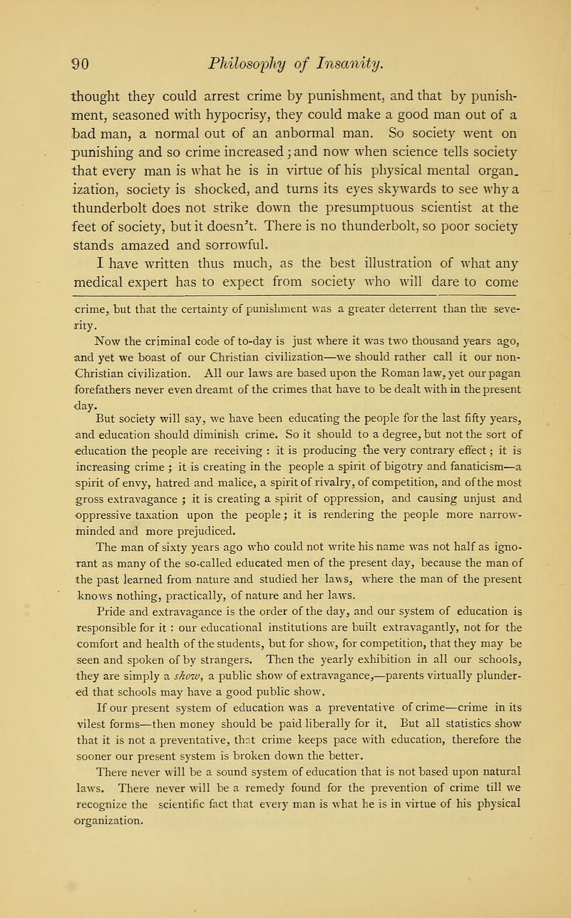 thought they could arrest crime by punishment, and that by punish- ment, seasoned with hypocrisy, they could make a good man out of a bad man, a normal out of an anbormal man. So society went on punishing and so crime increased; and now when science tells society that every man is what he is in virtue of his physical mental organ. ization, society is shocked, and turns its eyes skywards to see why a thunderbolt does not strike down the presumptuous scientist at the feet of society, but it doesn't. There is no thunderbolt, so poor society stands amazed and sorrowful. I have written thus much, as the best illustration of what any medical expert has to expect from society who will dare to come crime, but that the certainty of punishment Mas a greater deterrent than the seve- rity. Now the criminal code of to-day is just where it was two thousand years ago, and yet we boast of our Christian civilization—we should rather call it our non- Christian civilization. All our laws are based upon the Roman law, yet our pagan forefathers never even di^eamt of the crimes that have to be dealt with in the present day. But society will say, we have been educating the people for the last fifty years, and education should diminish crime. So it should to a degree, but not the sort of education the people are receiving : it is producing the very contrary effect; it is increasing crime ; it is creating in the people a spirit of bigotry and fanaticism—a spirit of envy, hatred and malice, a spirit of rivalry, of competition, and of the most gross extravagance ; it is creating a spirit of oppression, and causing unjust and oppressive taxation upon the people; it is rendeiing the people more narrow- minded and more prejudiced. The man of sixty years ago who could not write his name was not half as igno- rant as many of the so-called educated men of the present day, because the man of the past learned from nature and studied her laws, where the man of the present linows nothing, practically, of nature and her laws. Pride and extravagance is the order of the day, and our system of education is responsible for it : our educational institutions are built extravagantly, not for the comfort and health of the students, but for show, for competition, that they may be seen and spoken of by strangers. Then the yearly exhibition in all our schools, they are simply a sAow, a public show of extravagance,—parents virtually plunder- ed that schools may have a good public show. If our present system of education was a preventative of crime—crime in its vilest forms—then money should be paid liberally for it. But all statistics show that it is not a preventative, that crime keeps pace with education, therefore the sooner our present system is broken down the better. There never will be a sound system of education that is not based upon natural laws. There never will be a remedy found for the prevention of crime till we recognize the scientific fact that every man is what he is in virtue of his physical oi'ganization.