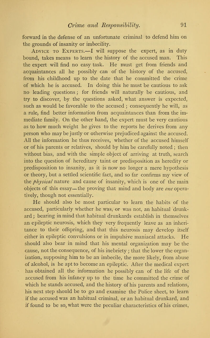 forward in the defense of an unfortunate criminal to defend him on the grounds of insanity or imbecility. Advice to Experts.—I will suppose the expert, as in duty bound, takes means to learn the history of the accused man. This the expert will find no easy task. He must get from friends and acquaintances all he possibly can of the history of the accused, from his childhood up to the date that he committed the crime of which he is accused. In doing this he must be cautious to ask no leading questions; for friends will naturally be cautious, and try to discover, by the questions asked, what answer is expected, such as would be favorable to the accused ; consequently he will, as a rule, find better information from acquaintances than from the im- mediate family. On the other hand, the expert must be very cautious as to how much weight he gives to the reports he derives from any person who maybe justly or otherwise prejudiced against the accused. All the information he thus receives, whether of the accused himself or of his parents or relatives, should by him be carefully noted ; then without bias, and with the simple object of arriving at truth, search into the question of hereditary taint or predisposition as heredity or predisposition to insanity, as it is now no longer a mere hypothesis or theory, but a settled scientific fact, and so far confirms my view of the physical nature and cause of insanity, which is one of the main objects of this essay—the proving that mind and body are ofie opera.- tively, though not essentially. He should also be most particular to learn the habits of the accused, particularly whether he was, or was not, an habitual drunk- ard ; bearing in mind that habitual drunkards establish in themselves an epileptic neurosis, which they very frequently leave as an inheri- tance to their offspring, and that this neurosis may develop itself either in epileptic convulsions or in impulsive maniacal attacks. He should also bear in mind that his mental organization may be the cause, not the consequence, of his inebriety; that the lower the organ- ization, supposing him to be an imbecile, the more likely, from abuse of alcohol, is he apt to become an ei^ileptic. After the medical expert has obtained all the information he possibly can of the life of the accused from his infancy up to the time he committed the crime of which he stands accused, and the history of his parents and relations, his next step should be to go and examine the Police sheet, to learn if the accused was an habitual criminal, or an habitual drunkard, and if found to be so, what were the peculiar characteristics of his crimes.