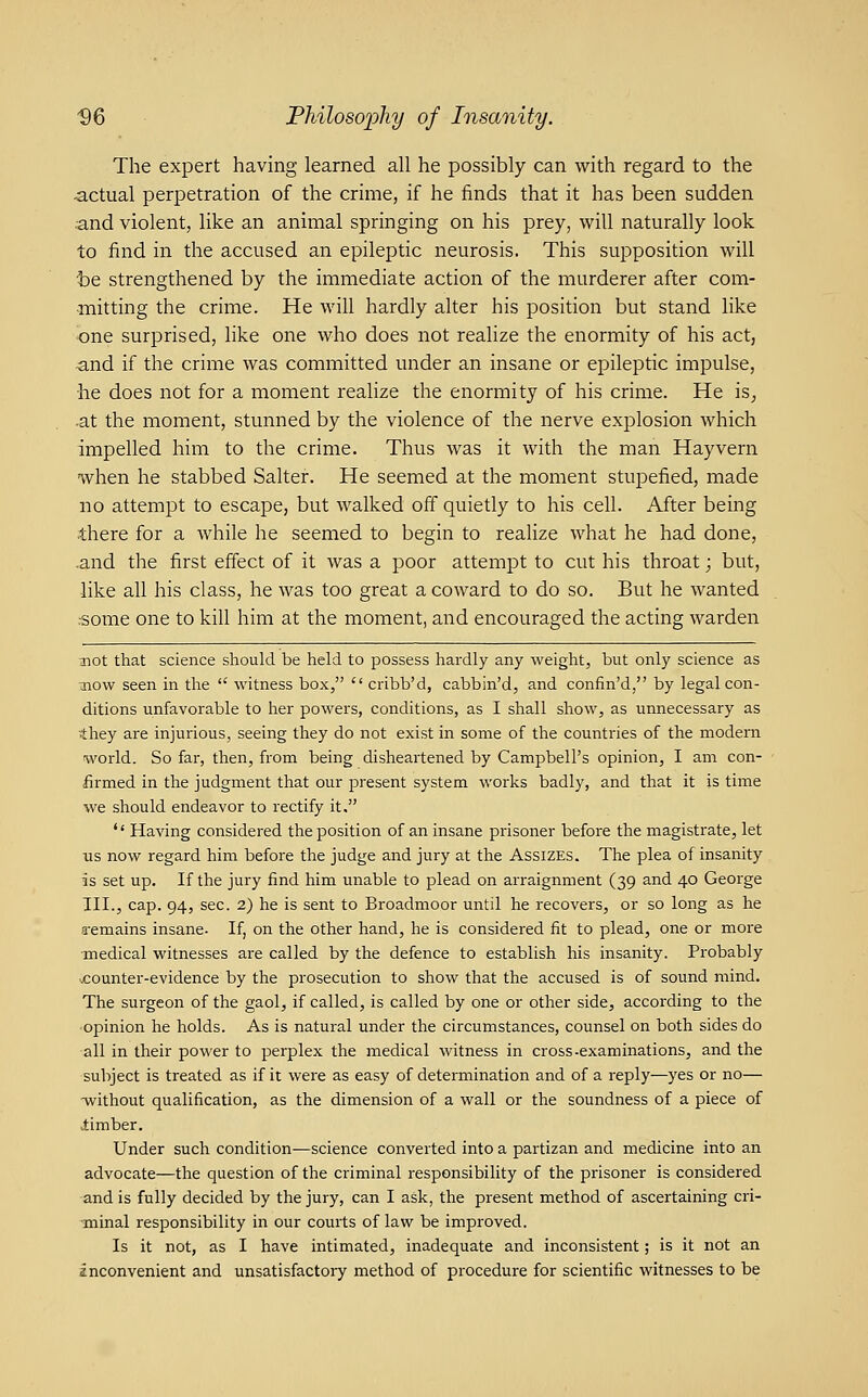 The expert having learned all he possibly can with regard to the actual perpetration of the crime, if he finds that it has been sudden and violent, like an animal springing on his prey, will naturally look to find in the accused an epileptic neurosis. This supposition will t)e strengthened by the immediate action of the murderer after com- rnitting the crime. He will hardly alter his position but stand like one surprised, like one who does not realize the enormity of his act, •and if the crime was committed under an insane or epileptic impulse, he does not for a moment realize the enormity of his crime. He is^ -at the moment, stunned by the violence of the nerve explosion which impelled him to the crime. Thus was it with the man Hayvern when he stabbed Salter. He seemed at the moment stupefied, made no attempt to escape, but walked off quietly to his cell. After being there for a while he seemed to begin to realize what he had done, and the first effect of it was a poor attempt to cut his throat; but, like all his class, he was too great a coward to do so. But he wanted rsome one to kill him at the moment, and encouraged the acting warden not that science should be held to possess hardly any weight, but only science as :now seen in the  witness box,  cribb'd, cabbin'd, and confin'd, by legal con- ditions unfavorable to her powers, conditions, as I shall show, as unnecessary as ■they are injurious, seeing they do not exist in some of the countries of the modern world. So far, then, from being disheartened by Campbell's opinion, I am con- firmed in the judgment that our present system works badly, and that it is time we should endeavor to rectify it,  Having considered the position of an insane prisoner before the magistrate, let us now regard him before the judge and jury at the Assizes. The plea of insanity is set up. If the jury find him unable to plead on arraignment (39 and 40 George III., cap. 94, sec. 2) he is sent to Broadmoor until he recovers, or so long as he a-emains insane. If, on the other hand, he is considered fit to plead, one or more •medical witnesses are called by the defence to establish his insanity. Probably counter-evidence by the prosecution to show that the accused is of sound mind. The surgeon of the gaol, if called, is called by one or other side, accoi-ding to the opinion he holds. As is natural under the circumstances, counsel on both sides do all in their power to perplex the medical witness in cross-examinations, and the subject is treated as if it were as easy of determination and of a reply—yes or no— -without qualification, as the dimension of a wall or the soundness of a piece of limber. Under such condition—science converted into a partizan and medicine into an advocate—the question of the criminal responsibility of the prisoner is considered and is fully decided by the jury, can I ask, the present method of ascertaining cri- ■minal responsibility in our courts of law be improved. Is it not, as I have intimated, inadequate and inconsistent; is it not an inconvenient and unsatisfactory method of procedure for scientific witnesses to be