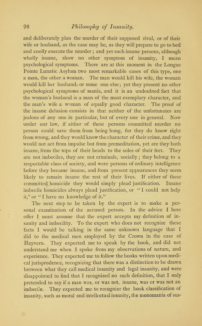 and deliberately plan the murder of their supposed rival, or of their wife or husband, as the case may be, as they will prepare to go to bed and coolly execute the murder ; and yet such insane persons, although wholly insane, show no other symptom of insanity, I mean psychological symptoms. There are at this moment in the Longue Pointe Lunatic Asylum two most remarkable cases of this type, one a man, the other a woman. The man would kill his wife, the woman would kill her husband, or some one else; yet they present no other psychological symptoms of mania, and it is an undoubted fact that the woman's husband is a man of the most exemplary character, and the man's wife a woman of equally good character. The proof of the insane delusion consists in that neither of the unfortunates are jealous of any one in particular, but of every one in general. Now under our law, if either of these persons committed murder no person could save them from being hung, for they do know right from wrong, and they would know the character of their crime, and they would not act from impulse but from premeditation, yet are they both insane, from the tops of their heads to the soles of their feet. They are not imbeciles, they are not criminals, socially; they belong to a respectable class of society, and were persons of ordinary intelligence before they became insane, and from present appearances they seem likely to remain insane the rest of their lives. If either of these committed homicide they would simply plead justification. Insane imbecile homicides always plead justification, or I could not help it, or  I have no knowledge of it. The next step to be taken by the expert is to make a per- sonal examination of the accused person. In the advice I here offer I must assume that the expert accepts my definition of in- sanity and imbecility. To the expert who does not recognize these facts I would be talking in the same unknown language that I did to the medical men employed by the Crown in the case of Hayvern. They expected me to speak by the book, and did not understand me when I spoke from my observations of nature, and experience. They expected me to follow the books written upon medi- cal jurisprudence, recognizing that there was a distinction to be drawn between what they call medical insanity and legal insanity, and were disappointed to find that I recognized no such definition, that I only pretended to say if a man was, or was not, insane, was or was not an imbecile. They expected me to recognize the book classification of insanity, such as moral and intellectual insanity, the monomania of sus-