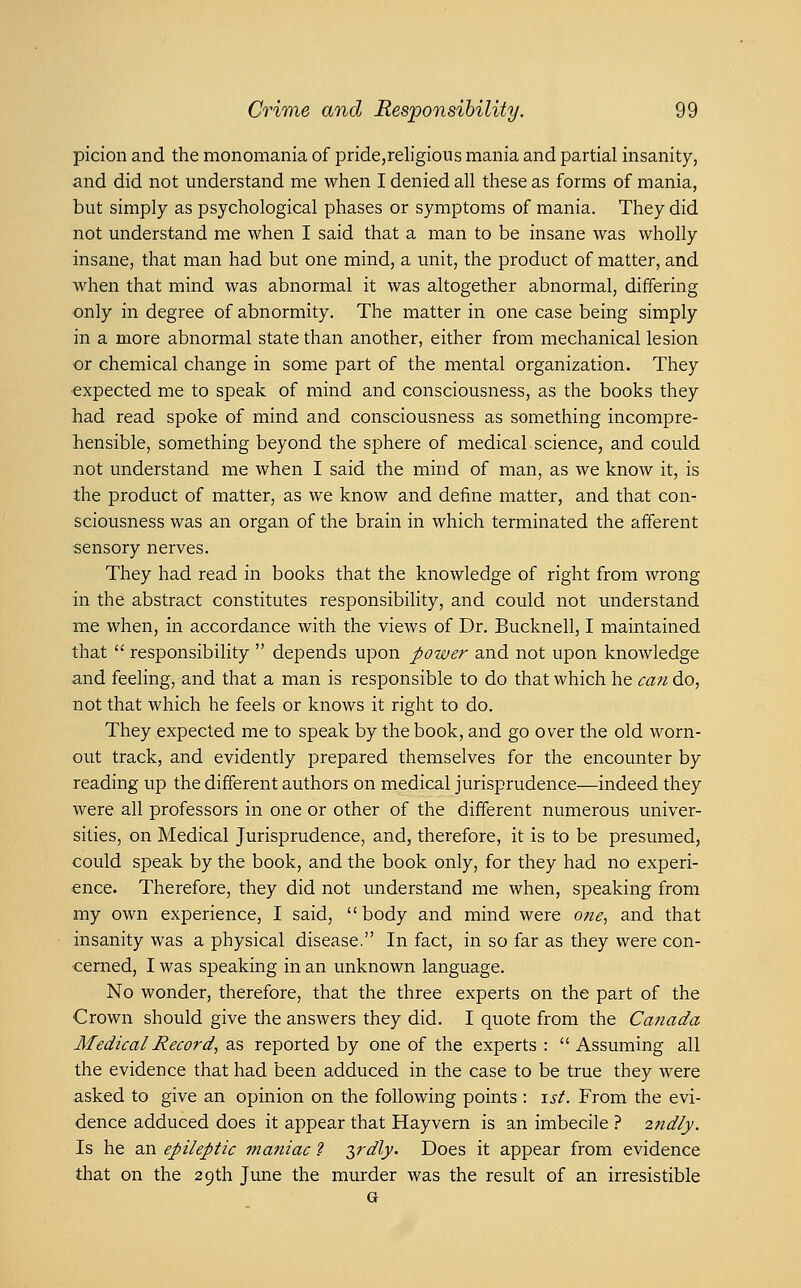 picion and the monomania of pride,religious mania and partial insanity, and did not understand me when I denied all these as forms of mania, but simply as psychological phases or symptoms of mania. They did not understand me when I said that a man to be insane was wholly insane, that man had but one mind, a unit, the product of matter, and when that mind was abnormal it was altogether abnormal, differing only in degree of abnormity. The matter in one case being simply in a more abnormal state than another, either from mechanical lesion or chemical change in some part of the mental organization. They expected me to speak of mind and consciousness, as the books they had read spoke of mind and consciousness as something incompre- hensible, something beyond the sphere of medical.science, and could not understand me when I said the mind of man, as we know it, is the product of matter, as we know and define matter, and that con- sciousness was an organ of the brain in which terminated the afferent ■sensory nerves. They had read in books that the knowledge of right from wrong in the abstract constitutes responsibihty, and could not understand me when, in accordance with the views of Dr. Bucknell, I maintained that  responsibility  depends upon power and not upon knowledge and feeling, and that a man is responsible to do that which he can do, not that which he feels or knows it right to do. They expected me to speak by the book, and go over the old worn- out track, and evidently prepared themselves for the encounter by reading up the different authors on medical jurisprudence—indeed they were all professors in one or other of the different numerous univer- sities, on Medical Jurisprudence, and, therefore, it is to be presumed, could speak by the book, and the book only, for they had no experi- ence. Therefore, they did not understand me when, speaking from my own experience, I said, body and mind were one^ and that insanity was a physical disease. In fact, in so far as they were con- cerned, I was speaking in an unknown language. No wonder, therefore, that the three experts on the part of the Crown should give the answers they did. I quote from the Canada Medical Record, as reported by one of the experts :  Assuming all the evidence that had been adduced in the case to be true they were asked to give an opinion on the following points : \st. From the evi- dence adduced does it appear that Hayvern is an imbecile ? 2ndly. Is he an epileptic jnatiiac ? $rdly. Does it appear from evidence that on the 29th June the murder was the result of an irresistible G