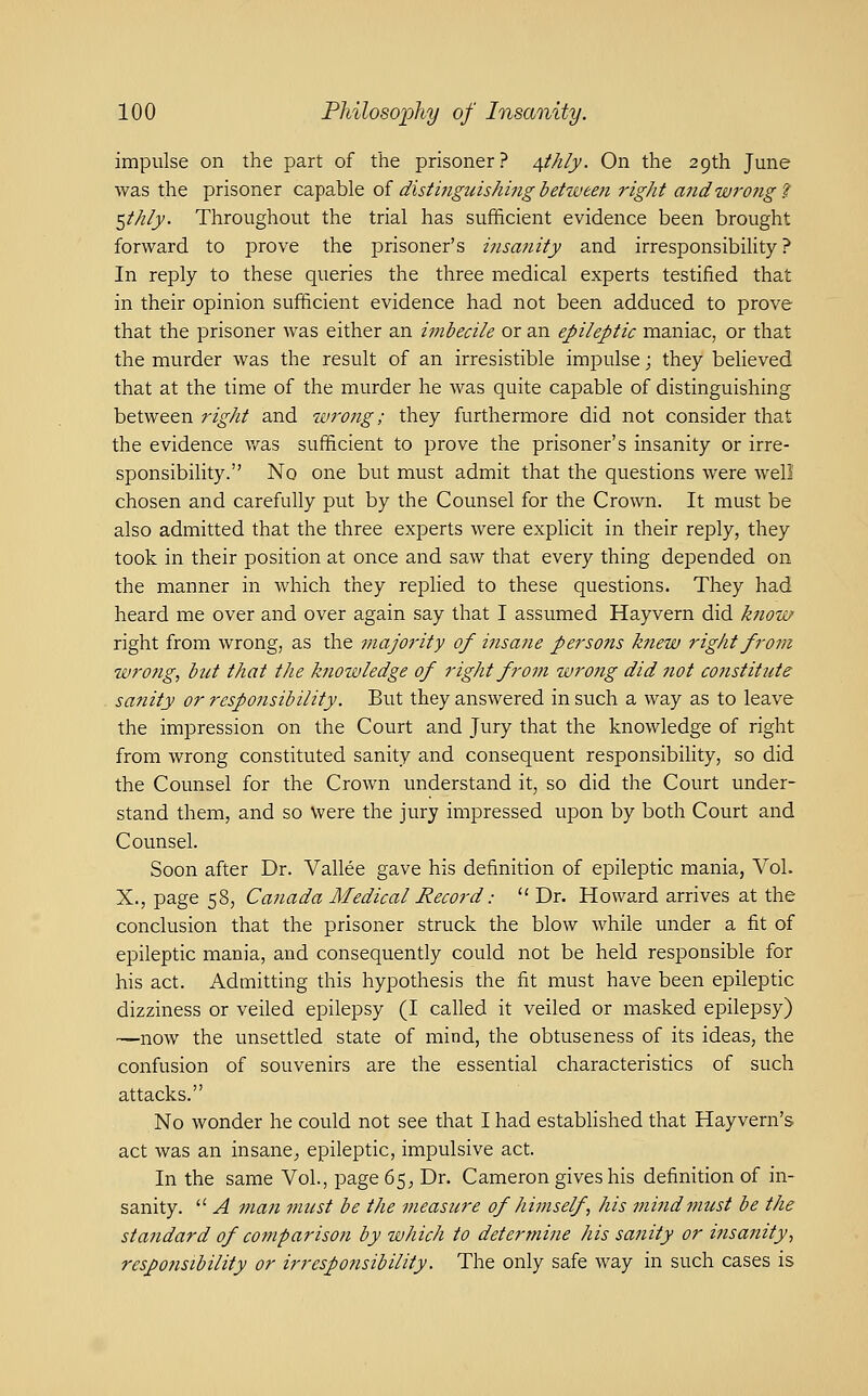 impulse on the part of the prisoner? 4t/i/j. On the 29th June was the prisoner capable oi distingidshing between right and wrong 7 ^thly. Throughout the trial has sufficient evidence been brought forward to prove the prisoner's insa7iity and irresponsibility? In reply to these queries the three medical experts testified that in their opinion sufficient evidence had not been adduced to prove that the prisoner was either an imbecile or an epileptic maniac, or that the murder was the result of an irresistible impulse; they believed that at the time of the murder he was quite capable of distinguishing between right and wrong; they furthermore did not consider that the evidence v.^as sufficient to prove the prisoner's insanity or irre- sponsibility. No one but must admit that the questions were well chosen and carefully put by the Counsel for the Crown. It must be also admitted that the three experts were explicit in their reply, they took in their position at once and saw that every thing depended on the manner in which they replied to these questions. They had heard me over and over again say that I assumed Hayvern did know right from wrong, as the majority of insane persons knew right from wrong, bict that the knowledge of right from wrong did not cojistitute sanity or respojisibility. But they answered in such a way as to leave the impression on the Court and Jury that the knowledge of right from wrong constituted sanity and consequent responsibility, so did the Counsel for the Crown understand it, so did the Court under- stand them, and so Were the jury impressed upon by both Court and Counsel. Soon after Dr. Vallee gave his definition of epileptic mania, Vol. X., page 58, Canada Medical Record:  Dr. Howard arrives at the conclusion that the prisoner struck the blow while under a fit of epileptic mania, and consequently could not be held responsible for his act. Admitting this hypothesis the fit must have been epileptic dizziness or veiled epilepsy (I called it veiled or masked epilepsy) —now the unsettled state of mind, the obtuseness of its ideas, the confusion of souvenirs are the essential characteristics of such attacks. No wonder he could not see that I had established that Hayvern's act was an insane^ epileptic, impulsive act. In the same Vol., page 65^ Dr. Cameron gives his definition of in- sanity.  A man must be the measure of himself , his mindinust be the standard of co7nparison by which to determine his sanity or i?isanity, respofisibility or irresponsibility. The only safe way in such cases is