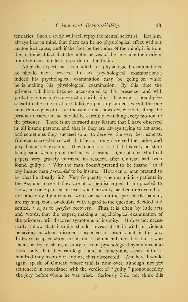 tentiaries. Such a study will well repay the mental scientist. Let him always bear in mind that there can be no physiological effect without anatomical cause, and if the face be the index of the mind, it is from the anatomical fact that the motor nerves of the face take their origin from the most intellectual portion of the brain. After the expert has concluded his physiological examinations he should next proceed to his psychological examinations; indeed his psychological examination may be going on while he is making his physiological examination. By this time the prisoner will have become accustomed to his presence, and will probably enter into conversation with him. The expert should give a lead to the conversation : talking upon any subject except the one he is thinking most of; at the same time, however, without letting the prisoner observe it, he should be carefully watching every motion of the prisoner. There is an extraordinary feature that I have observed in all insane persons, and that is they are always trying to act sane, and sometimes they succeed so as to deceive the very best experts. Guiteau succeeded so well that he not only deceived the judge and jury but many experts. They could not see that his very boast of being sane was a proof that he was insane. One of our Montreal papers very gravely informed its readers, after Guiteau had been found guilty :  Why the man doesn't pretend to be insane, as if any insane tvl2M pretended to be insane. How can a man pretend to be what he already is ? Very frequently when examining patients in the Asylum, to see if they are fit to be discharged, I am puzzled to know, in some particular case, whether sanity has been recovered or not, and only by a chance word or act, on the part of the patient, are my suspicions or doubts, with regard to the question, decided and settled, i. e.., as to perfect recovery. Thus, it is often, by little acts and words, that the expert, making a psychological examination of the prisoner, will discover symptoms of insanity. It does not neces- sarily follow that insanity should reveal itself in wild or violent behavior, as when prisoners suspected of insanity act in this way I always suspect sham., for it must be remembered that those who sham, or try to sham, insanity, it is in pyschological symptoms, and those only, that they can feign ; and in ninety-nine cases out of a hundred they over-do it, and are thus discovered. And here I would again speak of Guiteau whose trial is now over, although not yet sentenced in accordance with the verdict of  guilty '' pronounced by the jury before whom he was tried. Seriously I do not think this