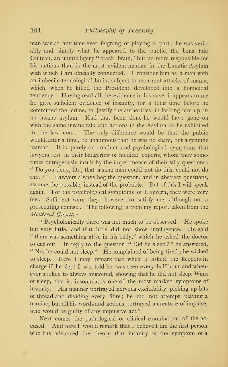 man was at any time ever feigning or playing a part; he was verit- ably and simply what he appeared to the public, the bona fide Guiteau, an miintelligent '^ crack brain, but no more responsible for 3iis actions than is the most evident maniac in tlie Lunatic Asylum with which I am officially connected. I consider him as a man with an imbecile teratological brain, subject to recurrent attacks of mania, which, when he killed the President, developed into a homicidal tendency. Having read all the evidence in his case, it appears to me he gave sufficient evidence of insanity, for a long time before he committed the crime, to justify the authorities in locking him up in .an insane asylum. Had that been done he would have gone on with the same insane talk and actions in the Asylum as he exhibited in the law court. The only difference would be that the public would, after a time, be unanimous that he was no sliam, but a genuine i^aniac. It is purely on conduct and psychological symptoms that lawyers rest in their badgering of medical experts, whom they some- times outrageously insult by the impertinence of their silly questions : '' Do you deny, Dr., that a sane man could not do this, could not do that ?  Lawyers always beg the question, and in abstract questions, assume the possible, instead of the probable. But of this I will speak again. For the psychological symptoms of Hayvern^ they were very few. Sufficient were they, however, to satisfy me, although not a prosecuting counsel. The following is from my report taken from the Mojitreal Gazette :  Psychologically there was not much to be observed. He spoke but very little, and that little did not show intelligence. He said ^' there was something alive in his belly, which he asked the doctor to cut out. In reply to the question  Did he sleep ?  he answered,  No, he could not sleep. He complained of being tired ; he wished to sleep. Here I may remark that when I asked the keepers in charge if he slept I was told he was seen every half hour and when- ever spoken to always answered, showing that he did not sleep. Want of sleep, that is, insomnia, is one of the most marked symptoms of insanity. His manner portrayed nervous excitability, picking up bits of thread and dividing every fibre; he did not attempt playing a maniac, but all his words and actions portrayed a creature of impulse, who would be guilty of any impulsive act. Next comes the pathological or clinical examination of the ac- cused. And here I would remark that I believe I am the first person who has advanced the theory that insanity is the symptom of a