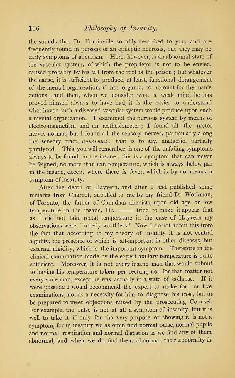 the sounds that Dr. Pominville so ably described to you, and are frequently found in persons of an epileptic neurosis, but they may be early symptoms of aneurism. Here, however, is an abnormal state of the vascular system, of which the proprietor is not to be envied, caused probably by his fall from the roof of the prison ; but whatever the cause, it is sufficient to produce, at least, functional derangement of the mental organization, if not organic, to account for the man's actions ; and then, when we consider what a weak mind he has proved himself always to have had, it is the easier to understand what havoc such a diseased vascular system would produce upon such a mental organization. I examined the nervous system by means of electro-magnetism and an sesthesiometer; I found all the motor nerves normal, but I found all the sensory nerves, particularly along the sensory tract, abnormal; that is to say, analgesic, partially paralyzed. This, you will remember, is one of the unfailing symptoms- always to be found in the insane; this is a symptom that can never be feigned, no more than can temperature, which is always below par in the insane, except where there is fever, which is by no means a symptom of insanity. After the death of Hayvern, and after I had published some remarks from Charcot, suppHed to me by my friend Dr. Workman^ of Toronto, the father of Canadian alienists, upon old age or low temperature in the insane, Dr tried to make it appear that as I did not take rectal temperature in the case of Hayvern my observations were utterly worthless. Now I do not admit this from the fact that according to my theory of insanity it is not central algidity, the presence of which is all-important in other diseases, but external algidity, which is the important symptom. Therefore in the clinical examination made by the expert axillary temperature is quite sufficient. Moreover, it is not every insane man that would submit to having his temperature taken per rectum, nor for that matter not every sane man, except he was actually in a state of collapse. If it were possible I would recommend the expert to make four or five examinations, not as a necessity for him to diagnose his case, but to be prepared to meet objections raised by the prosecuting Counsel. For example, the pulse is not at all a symptom of insanity, but it is well to take it if only for the very purpose of showing it is not a symptom, for in insanity we as often find normal pulse, normal pupils and normal respiration and normal digestion as we find any of them abnormal, and when we do find them abnormal their abnormity is