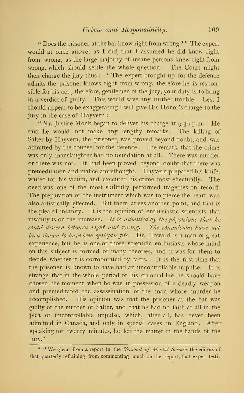 '' Does the prisoner at the bar know right from wrong ?  The expert would at once answer as I did, that I assumed he did know right from wrong, as the large majority of insane persons knew right from wrong, which should settle the whole question. The Court might then charge the jury thus :  The expert brought up for the defence admits the prisoner knows right from wrong, therefore he is respon- sible for his act; therefore, gentlemen of the jury, your duty is to bring in a verdict of guilty. This would save any further trouble. Lest I should appear to be exaggerating I will give His Honor's charge to the jury in the case of Hayvern : Mr. Justice Monk began to deliver his charge at 9.30 p.m. He said he would not make any lengthy remarks. I'he killing of Salter by Hayvern, the prisoner, was proved beyond doubt, and was admitted by the counsel for the defence. The remark that the crime was only manslaughter had no foundation at all. There was murder or there was not. It had been proved beyond doubt that there was premeditation and malice aforethought. Hayvern prepared his knife, waited for his victim, and executed his crime most effectually. The deed was one of the most skillfully performed tragedies on record. The preparation of the instrument which was to pierce the heart was also artistically effected. But there arises another point, and that is the plea of insanity. It is the opinion of enthusiastic scientists that insanity is on the increase. // is admitted by the physicians that he could discer?i between right and wrong. The convulsions have not been shown to have been epileptic fits. Dr. Howard is a man of great experience, but he is one of those scientific enthusiasts whose mind on this subject is formed of many theories, and it was for them to ■decide whether it is corroborated by facts. It is the first time that the prisoner is known to have had an uncontrollable impulse. It is strange that in the whole period of his criminal life he should have chosen the moment when he was in possession of a deadly weapon and premeditated the assassination of the man whose murder he accomplished. His opinion was that the prisoner at the bar was guilty of the murder of Salter, and that he had no faith at all in the plea of uncontrollable impulse, which, after all, has never been admitted in Canada, and only in special cases in England. After' speaking for twenty minutes, he left the matter in the hands of the jury. *  We glean from a report in the Journal of Mental Science, the editors of that quarterly refraining from commenting much on the report, that expert testi-