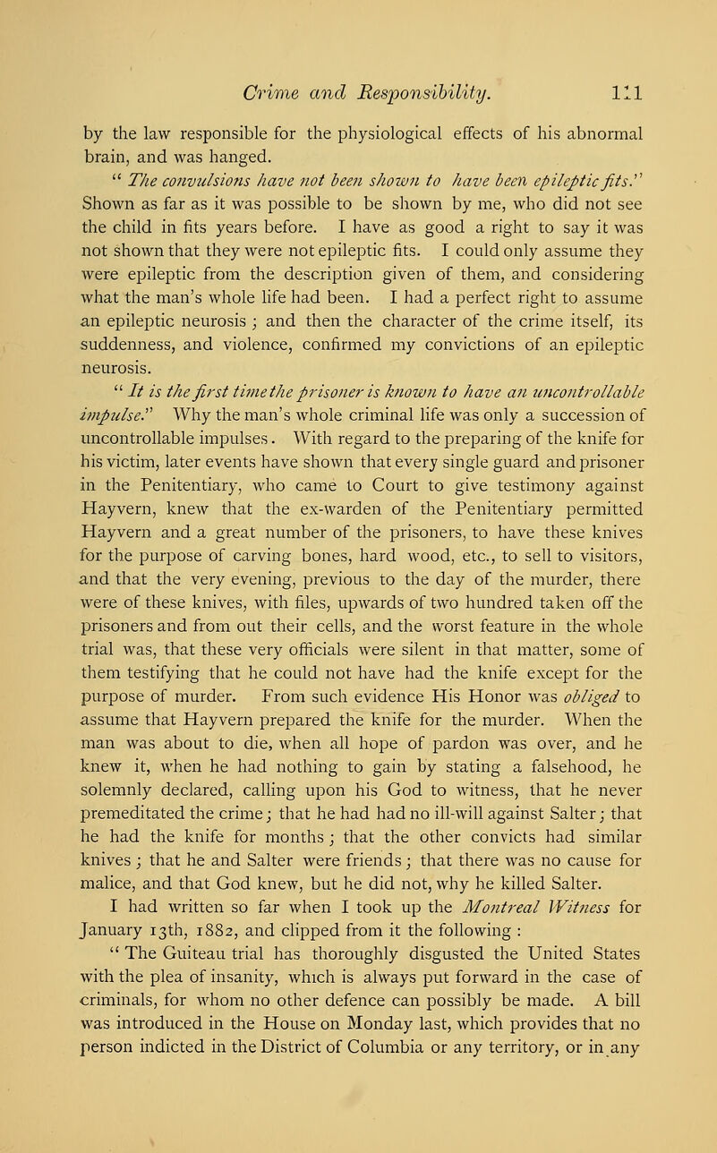 by the law responsible for the physiological effects of his abnormal brain, and was hanged.  The convulsions have not been shown to have been epilepticfits^ Shown as far as it was possible to be shown by me, who did not see the child in fits years before. I have as good a right to say it was not shown that they were not epileptic fits. I could only assume they were epileptic from the description given of them, and considering what the man's whole life had been. I had a perfect right to assume an epileptic neurosis ; and then the character of the crime itself, its suddenness, and violence, confirmed my convictions of an epileptic neurosis.  It is the first time the prisoner is known to have an uncontrollable impulse. Why the man's whole criminal life was only a succession of uncontrollable impulses. With regard to the preparing of the knife for his victim, later events have shown that every single guard and prisoner in the Penitentiary, who came to Court to give testimony against Hayvern, knew that the ex-warden of the Penitentiary permitted Hayvern and a great number of the prisoners, to have these knives for the purpose of carving bones, hard wood, etc., to sell to visitors, and that the very evening, previous to the day of the murder, there were of these knives, with files, upwards of two hundred taken off the prisoners and from out their cells, and the worst feature in the whole trial was, that these very officials were silent in that matter, some of them testifying that he could not have had the knife except for the purpose of murder. From such evidence His Honor was obliged to assume that Hayvern prepared the knife for the murder. When the man was about to die, when all hope of pardon was over, and he knew it, when he had nothing to gain by stating a falsehood, he solemnly declared, cahing upon his God to witness, that he never premeditated the crime; that he had had no ill-will against Salter; that he had the knife for months ; that the other convicts had similar knives ; that he and Salter were friends ; that there was no cause for malice, and that God knew, but he did not, why he killed Salter. I had written so far when I took up the Mojttreal Witness for January 13th, 1882, and clipped from it the following :  The Guiteau trial has thoroughly disgusted the United States with the plea of insanity, which is always put forward in the case of criminals, for whom no other defence can possibly be made. A bill was introduced in the House on Monday last, which provides that no person indicted in the District of Columbia or any territory, or in any