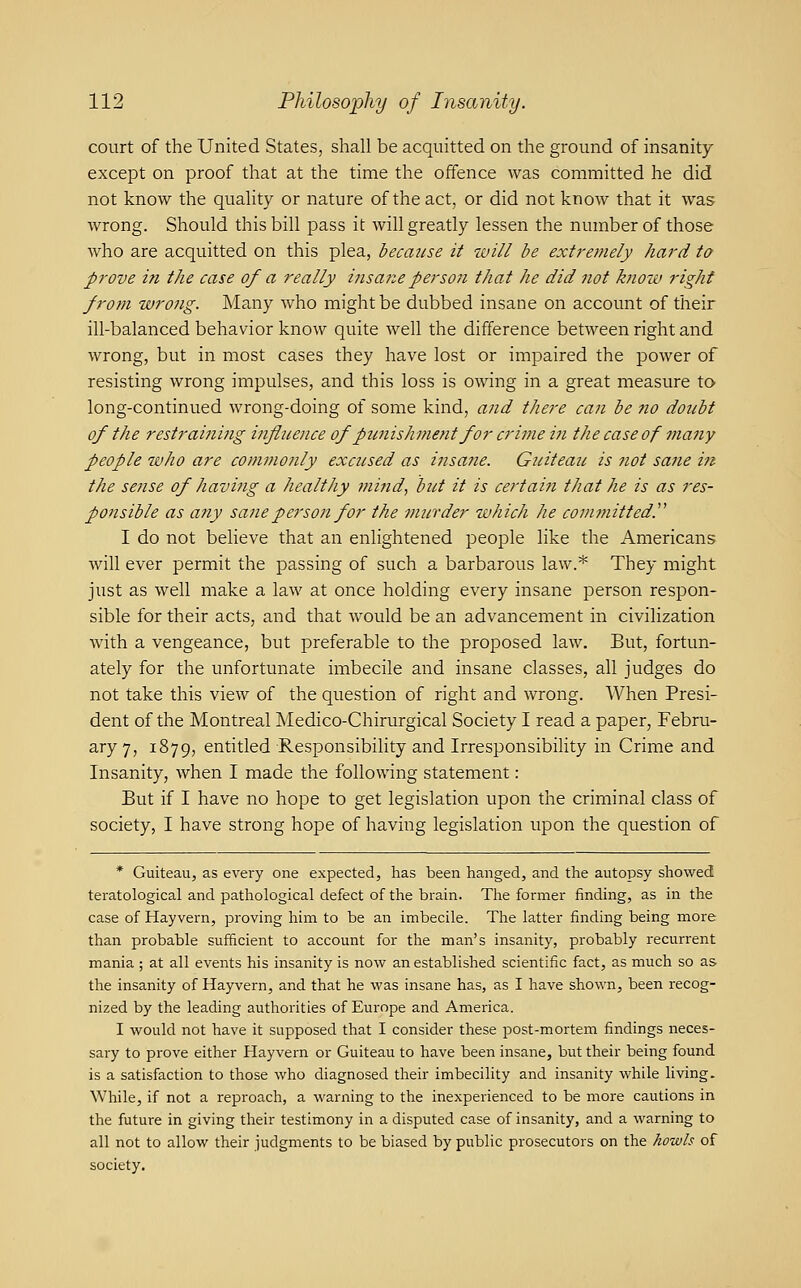 court of the United States, shall be acquitted on the ground of insanity except on proof that at the time the offence was committed he did not know the quaHty or nature of the act, or did not know that it was wrong. Should this bill pass it will greatly lessen the number of those who are acquitted on this plea, hecaiise it will be extremely hard to prove in the case of a really iiisa7ieperson that he did not k?iow right from wrong. Many who might be dubbed insane on account of their ill-balanced behavior know quite well the difference between right and wrong, but in most cases they have lost or impaired the power of resisting wrong impulses, and this loss is owing in a great measure to long-continued wrong-doing of some kind, and there can be no doubt of the restraining influence of punishment for crime in the case of many people who are commonly excused as insane. Guiteau is not sane in the sense of having a healthy fnind, but it is certain that he is as res- ponsible as any sane person for the murder which he committed.^' I do not believe that an enlightened people like the Americans will ever permit the passing of such a barbarous law.* They might just as well make a law at once holding every insane person respon- sible for their acts, and that would be an advancement in civilization with a vengeance, but preferable to the proposed law. But, fortun- ately for the unfortunate imbecile and insane classes, all judges do not take this view of the question of right and wrong. When Presi- dent of the Montreal Medico-Chirurgical Society I read a paper, Febru- ary 7, 1879, entitled Responsibility and IrresponsibiHty in Crime and Insanity, when I made the following statement: But if I have no hope to get legislation upon the criminal class of society, I have strong hope of having legislation upon the question of * Guiteau, as every one expected, has been hanged, and the autopsy showed teratological and pathological defect of the brain. The former finding, as in the case of Hayvern, proving him to be an imbecile. The latter finding being more than probable sufficient to account for the man's insanity, probably recurrent mania ; at all events his insanity is now an established scientific fact, as much so as tlie insanity of Hayvern, and that he was insane has, as I have shown, been recog- nized by the leading authorities of Europe and America. I would not have it supposed that I consider these post-mortem findings neces- sary to prove either Hayvern or Guiteau to have been insane, but their being found is a satisfaction to those who diagnosed their imbecility and insanity while living. While, if not a reproach, a warning to the inexperienced to be more cautions in the future in giving their testimony in a disputed case of insanity, and a warning to all not to allow their judgments to be biased by public prosecutors on the howls of society.