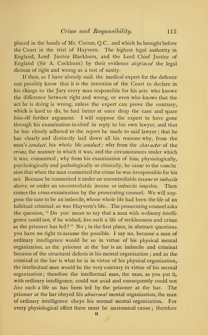 placed in the hands of Mr. Curran, Q.C., and which he brought before the Court in the trial of Hayvern. The highest legal authority in England, Lord Justice Blackburn, and the Lord Chief Justice of England (Sir A. Cockburn) by their evidence displaced the legal dictum of right and wrong as a test of sanity. If then, as I have already said, the medical expert for the defence can possibly know that it is the intention of the Court to declare in his charge to the Jury every man responsible for his acts who knows the difference between right and wrong, or even who knows that the act he is doing is wrong, unless the expert can prove the contrary, which is hard to do, he had better at once drop the case and spare him-elf further argument. I will suppose the expert to have gone through his examination-in-chief in reply to his own lawyer, and that he has closely adhered to the report he made to said lawyer; that he has clearly and distinctly laid down all his reasons why, from the man's conduct, his whole life conduct; why from the character of the crime, the manner in which it was, and the circumstances under which it was, committed; why from his examination of him, physiologically, psychologically and pathologically or clinically, he came to the conclu sion that when the man committed the crime he was irresponsible for his act. Because he committed it under an uncontrollable insatte or imbecile desire, or under an uncontrollable insane or imbecile impulse. Then comes the cross-examination by the prosecuting counsel. We will sup- pose the case to be an imbecile, whose whole hfe had been the life of an habitual criminal, as was Hayvern's life. The prosecuting counsel asks the question,  Do you mean to say that a man with ordinary intelli- gence could not, if he wished, live such a life of recklessness and crime as the prisoner has led?  No ; in the first place, in abstract questions you have no right to assume the possible. I say no, because a man of ordinary intelligence would be so in virtue of his physical mental organization, as the prisoner at the bar is an imbecile and criminal because of the structural defects in his mental organization ; and as the criminal at the bar is what he is in virtue of his physical organization, the intellectual man would be the very contrary in virtue of his mental organization; therefore the intellectual man, the man, as you put it, with ordinary intelligence, could not wish and consequently could not live such a life as has been led by the prisoner at the bar. The prisoner at the bar obeyed his ab?iormal mental organization, the man of ordinary intelligence obeys his normal mental organization. For every physiological effect there must be anatomical cause ; therefore H