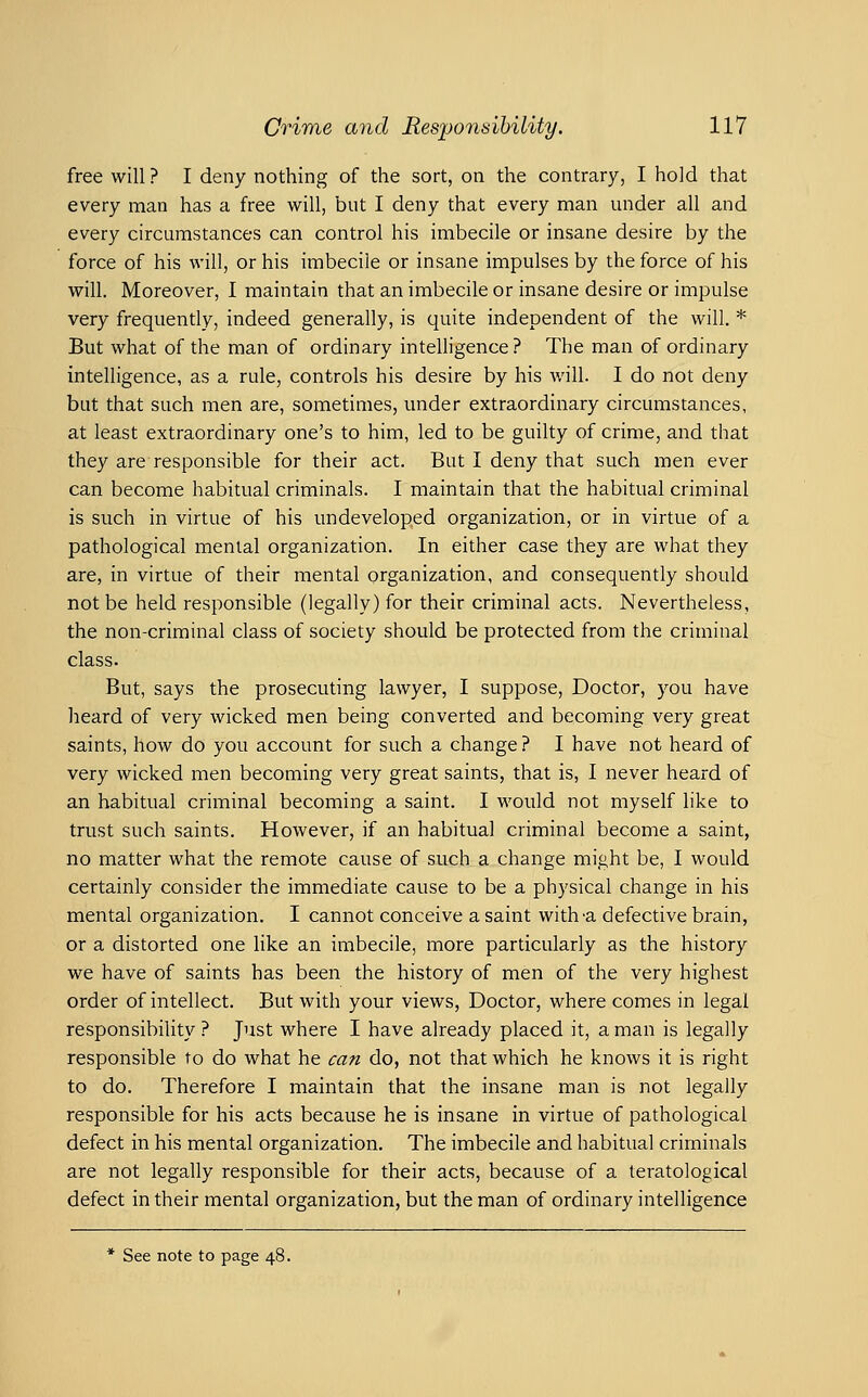 free will ? I deny nothing of the sort, on the contrary, I hold that every man has a free will, but I deny that every man under all and every circumstances can control his imbecile or insane desire by the force of his will, or his imbecile or insane impulses by the force of his will. Moreover, I maintain that an imbecile or insane desire or impulse very frequently, indeed generally, is quite independent of the will. * But what of the man of ordinary inteUigence? The man of ordinary intelligence, as a rule, controls his desire by his v/ill. I do not deny but that such men are, sometimes, under extraordinary circumstances, at least extraordinary one's to him, led to be guilty of crime, and that they are responsible for their act. But I deny that such men ever can become habitual criminals. I maintain that the habitual criminal is such in virtue of his undeveloped organization, or in virtue of a pathological mental organization. In either case they are what they are, in virtue of their mental organization, and consequently should not be held responsible (legally) for their criminal acts. Nevertheless, the non-criminal class of society should be protected from the criminal class. But, says the prosecuting lawyer, I suppose, Doctor, you have heard of very wicked men being converted and becoming very great saints, how do you account for such a change? I have not heard of very wicked men becoming very great saints, that is, I never heard of an habitual criminal becoming a saint. I would not myself like to trust such saints. However, if an habitual criminal become a saint, no matter what the remote cause of such a change might be, I would certainly consider the immediate cause to be a physical change in his mental organization. I cannot conceive a saint with-a defective brain, or a distorted one like an imbecile, more particularly as the history we have of saints has been the history of men of the very highest order of intellect. But with your views. Doctor, where comes in legal responsibility ? Just where I have already placed it, a man is legally responsible to do what he can do, not that which he knows it is right to do. Therefore I maintain that the insane man is not legally responsible for his acts because he is insane in virtue of pathological defect in his mental organization. The imbecile and habitual criminals are not legally responsible for their acts, because of a teratological defect in their mental organization, but the man of ordinary intelligence * See note to page 48.