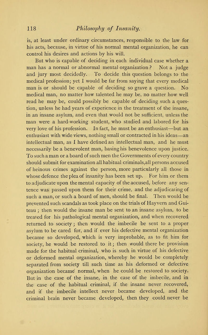 is, at least under ordinary circumstances, responsible to the law for his acts, because, in virtue of his normal mental organization, he can control his desires and actions by his will. But who is capable of deciding in each individual case whether a man has a normal or abnormal mental organization ? Not a judge and jury most decidedly. To decide this question belongs to the medical profession; yet I would be far from saying that every medical man is or should be capable of deciding so grave a question. No medical man, no matter how talented he may be, no matter how well read he may be, could possibly be capable of deciding such a ques- tion, unless he had years of experience in the treatment of the insane, in an insane asylum, and even that would not be sufficient, unless the man were a hard-working student, who studied and labored for his very love of his profession. In fact, he must be an enthusiast—but an enthusiast with wide views, nothing small or contracted in his ideas—an intellectual man, as I have defined an intellectual man, and he must necessarily be a benevolent man, basing his benevolence upon justice. To such a man or a board of such men the Governments of every country should submit for examination all habitual criminals,all persons accused of heinous crimes against the person, more particularly all those in whose defence the plea of insanity has been set up. For him or them to adjudicate upon the mental capacity of the accused, before any sen- tence was passed upon them for their crime, and the adjudicating of such a man, or such a board of men, should be final. Then would be prevented such scandals as took place on the trials of Hayvern and Gui- teau ; then would the insane man be sent to an insane asylum, to be treated for his pathological mental organization, and when recovered returned to society; then would the imbecile be sent to a proper asylum to be cared for, and if ever his defective mental organization became so developed, which is very improbable, as to fit him for society, he would be restored to it; then would there be provision made for the habitual criminal, who is such in virtue of his defective or deformed mental organization, whereby he would be completely separated from society till such time as his deformed or defective organization became normal, when he could be restored to society. But in the case of the insane, in the case of the imbecile, and in the case of the habitual criminal, if the insane never recovered, and if the imbecile intellect never became developed, and the criminal brain never became developed, then they could never be