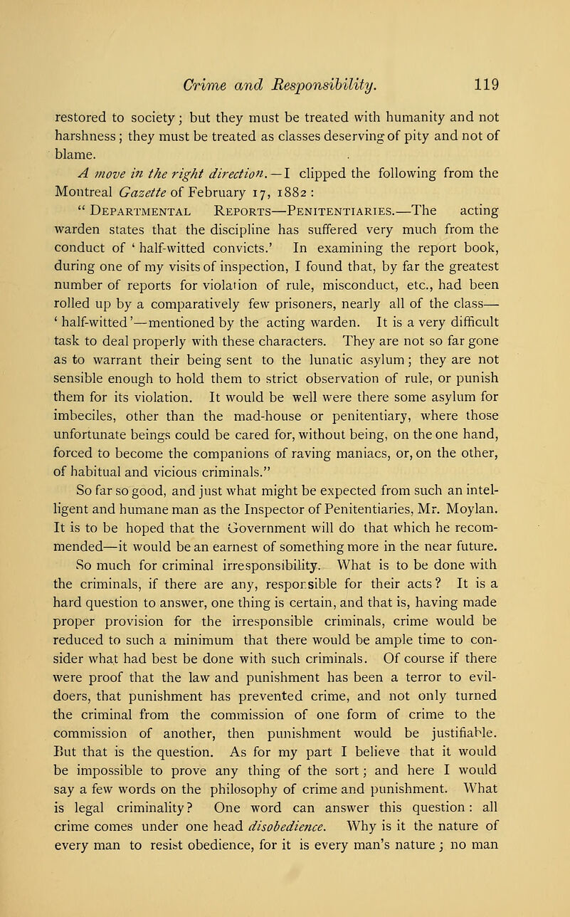 restored to society; but they must be treated with humanity and not harshness ; they must be treated as classes deserving: of pity and not of blame. A move in the right direction.—1 clipped the following from the Montreal 6^«2;^//^ of February 17, 1882:  Departmental Reports—Penitentiaries.—The acting warden states that the discipline has suffered very much from the conduct of ' half-witted convicts.' In examining the report book, during one of my visits of inspection, I found that, by far the greatest number of reports for violation of rule, misconduct, etc., had been rolled up by a comparatively few prisoners, nearly all of the class— ' half-witted'—mentioned by the acting warden. It is a very difficult task to deal properly with these characters. They are not so far gone as to warrant their being sent to the lunatic asylum; they are not sensible enough to hold them to strict observation of rule, or punish them for its violation. It would be well were there some asylum for imbeciles, other than the mad-house or penitentiary, where those unfortunate beings could be cared for, without being, on the one hand, forced to become the companions of raving maniacs, or, on the other, of habitual and vicious criminals. So far so good, and just what might be expected from such an intel- ligent and humane man as the Inspector of Penitentiaries, Mr. Moylan. It is to be hoped that the Government will do that which he recom- mended—it would be an earnest of something more in the near future. So much for criminal irresponsibility. What is to be done with the criminals, if there are any, respor.sible for their acts ? It is a hard question to answer, one thing is certain, and that is, having made proper provision for the irresponsible criminals, crime would be reduced to such a minimum that there would be ample time to con- sider what had best be done with such criminals. Of course if there were proof that the law and punishment has been a terror to evil- doers, that punishment has prevented crime, and not only turned the criminal from the commission of one form of crime to the commission of another, then punishment would be justifiable. I)Ut that is the question. As for my part I believe that it would be impossible to prove any thing of the sort; and here I would say a few words on the philosophy of crime and punishment. What is legal criminality ? One word can answer this question: all crime comes under one head disobedience. Why is it the nature of every man to resist obedience, for it is every man's nature ; no man