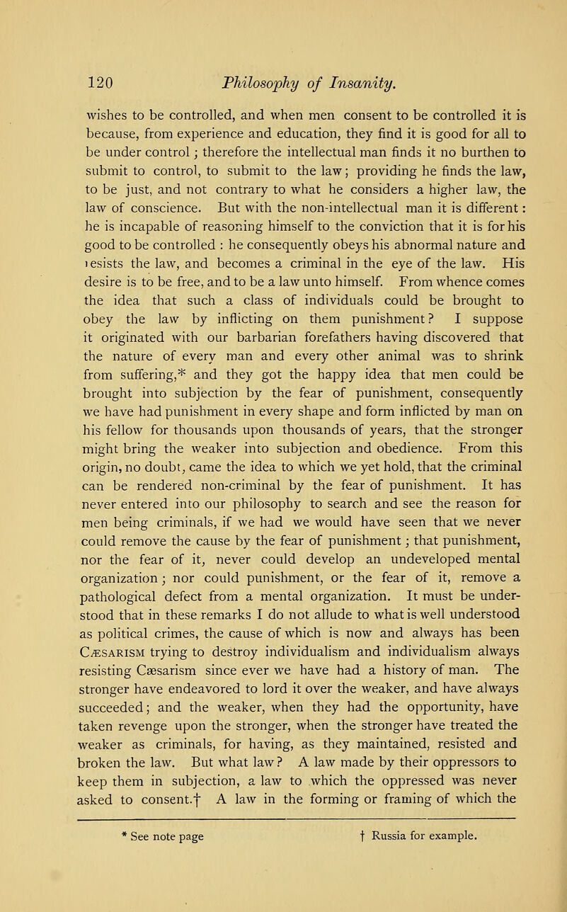 wishes to be controlled, and when men consent to be controlled it is because, from experience and education, they find it is good for all to be under control; therefore the intellectual man finds it no burthen to submit to control, to submit to the law; providing he finds the law, to be just, and not contrary to what he considers a higher law, the law of conscience. But with the non-intellectual man it is different: he is incapable of reasoning himself to the conviction that it is for his good to be controlled : he consequently obeys his abnormal nature and 1 esists the law, and becomes a criminal in the eye of the law. His desire is to be free, and to be a law unto himself. From whence comes the idea that such a class of individuals could be brought to obey the law by inflicting on them punishment? I suppose it originated with our barbarian forefathers having discovered that the nature of every man and every other animal was to shrink from suffering,* and they got the happy idea that men could be brought into subjection by the fear of punishment, consequently we have had punishment in every shape and form inflicted by man on his fellow for thousands upon thousands of years, that the stronger might bring the weaker into subjection and obedience. From this origin, no doubt, came the idea to which we yet hold, that the criminal can be rendered non-criminal by the fear of punishment. It has never entered into our philosophy to search and see the reason for men being criminals, if we had we would have seen that we never could remove the cause by the fear of punishment; that punishment, nor the fear of it, never could develop an undeveloped mental organization; nor could punishment, or the fear of it, remove a pathological defect from a mental organization. It must be under- stood that in these remarks I do not allude to what is well understood as political crimes, the cause of which is now and always has been C/ESARisM trying to destroy individuaHsm and individualism always resisting Csesarism since ever we have had a history of man. The stronger have endeavored to lord it over the weaker, and have always succeeded; and the weaker, when they had the opportunity, have taken revenge upon the stronger, when the stronger have treated the weaker as criminals, for having, as they maintained, resisted and broken the law. But what law ? A law made by their oppressors to keep them in subjection, a law to which the oppressed was never asked to consent.f A law in the forming or framing of which the * See note page t Russia for example.