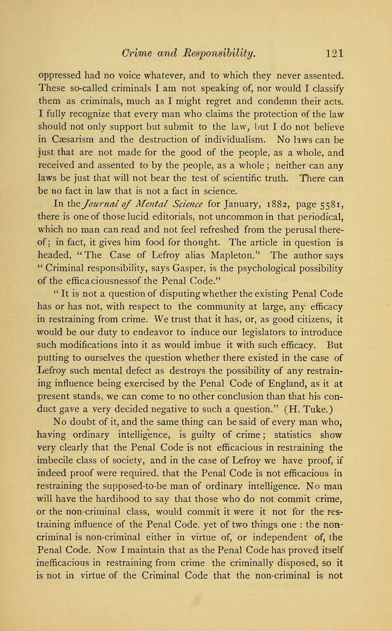 oppressed had no voice whatever, and to which they never assented. These so-called criminals I am not speaking of, nor would I classify them as criminals, much as I might regret and condemn their acts. I fully recognize that every man who claims the protection of the law should not only support but submit to the law, but I do not believe in Ceesarism and the destruction of individualism. No laws can be just that are not made for the good of the people, as a whole, and received and assented to by the people, as a whole; neither can any laws be just that will not bear the test of scientific truth. There can be no fact in law that is not a fact in science. In \ki^ Journal of Mental Science for January, 1882, page 5581, there is one of those lucid editorials, not uncommon in that periodical, which no man can read and not feel refreshed from the perusal there- of; in fact, it gives him food for thought. The article in question is headed, The Case of Lefroy alias Mapleton. The author says Criminal responsibility, says Gasper, is the psychological possibility of the efificaciousnessof the Penal Code. It is not a question of disputing whether the existing Penal Code has or has not, with respect to the community at large, any efficacy in restraining from crime. We trust that it has, or, as good citizens, it would be our duty to endeavor to induce our legislators to introduce such modifications into it as would imbue it with such efiacacy. But putting to ourselves the question whether there existed in the case of Lefroy such mental defect as destroys the possibility of any restrain- ing influence being exercised by the Penal Code of England, as it at present stands, we can come to no other conclusion than that his con- duct gave a very decided negative to such a question. (H. Tuke.) No doubt of it, and the same thing can be said of every man who, having ordinary intelligence, is guilty of crime; statistics show very clearly that the Penal Code is not efficacious in restraining the imbecile class of society, and in the case of Lefroy we have proof, if indeed proof were required, that the Penal Code is not efficacious in restraining the supposed-to-be man of ordinary intelligence. No man will have the hardihood to say that those who do not commit crime, or the non-criminal class, would commit it were it not for the res- training influence of the Penal Code, yet of two things one : the non- criminal is non-criminal either in virtue of, or independent of, the Penal Code. Now I maintain that as the Penal Code has proved itself inefficacious in restraining from crime the criminally disposed, so it is not in virtue of the Criminal Code that the non-criminal is not