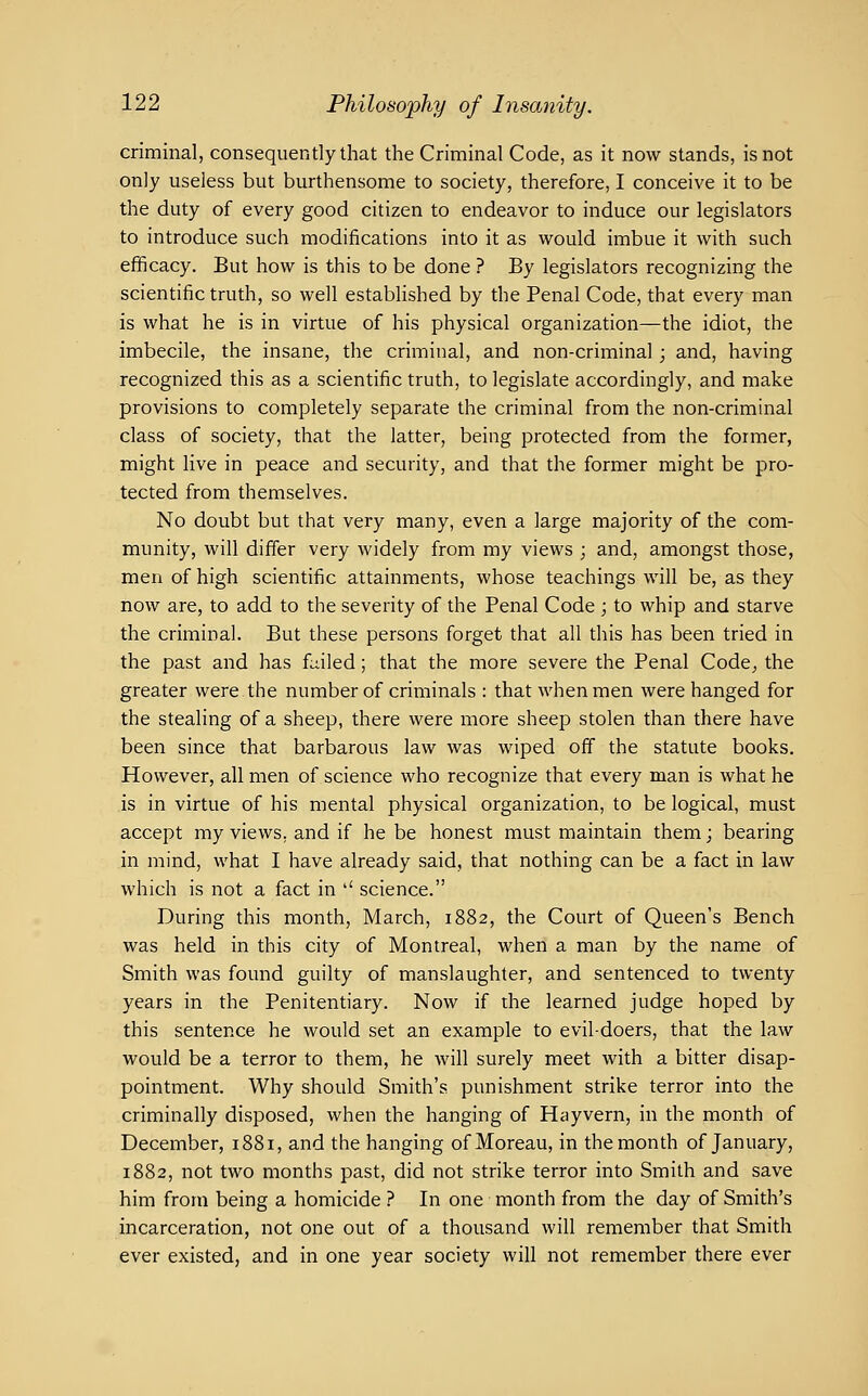 criminal, consequently that the Criminal Code, as it now stands, is not only useless but burthensome to society, therefore, I conceive it to be the duty of every good citizen to endeavor to induce our legislators to introduce such modifications into it as would imbue it with such eflficacy. But how is this to be done ? By legislators recognizing the scientific truth, so well established by the Penal Code, that every man is what he is in virtue of his physical organization—the idiot, the imbecile, the insane, the criminal, and non-criminal; and, having recognized this as a scientific truth, to legislate accordingly, and make provisions to completely separate the criminal from the non-criminal class of society, that the latter, being protected from the former, might live in peace and security, and that the former might be pro- tected from themselves. No doubt but that very many, even a large majority of the com- munity, will differ very widely from my views ; and, amongst those, men of high scientific attainments, whose teachings will be, as they now are, to add to the severity of the Penal Code ; to whip and starve the criminal. But these persons forget that all this has been tried in the past and has f^iiled; that the more severe the Penal Code^ the greater were the number of criminals : that when men were hanged for the stealing of a sheep, there were more sheep stolen than there have been since that barbarous law was wiped off the statute books. However, all men of science who recognize that every man is what he is in virtue of his mental physical organization, to be logical, must accept my views, and if he be honest must maintain them; bearing in mind, what I have already said, that nothing can be a fact in law which is not a fact in '' science. During this month, March, 1882, the Court of Queen's Bench was held in this city of Montreal, when a man by the name of Smith was found guilty of manslaughter, and sentenced to twenty years in the Penitentiary. Now if the learned judge hoped by this sentence he would set an example to evil-doers, that the law would be a terror to them, he will surely meet with a bitter disap- pointment. Why should Smith's punishment strike terror into the criminally disposed, when the hanging of Hayvern, in the month of December, 1881, and the hanging of Moreau, in the month of January, 1882, not two months past, did not strike terror into Smith and save him from being a homicide ? In one month from the day of Smith's incarceration, not one out of a thousand will remember that Smith ever existed, and in one year society will not remember there ever