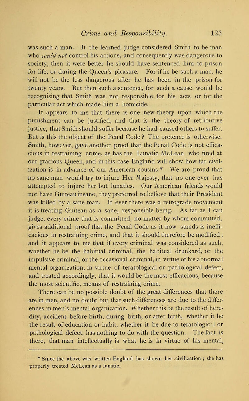was such a man. If the learned judge considered Smith to be man who could not control his actions, and consequently was dangerous to society, then it were better he should have sentenced him to prison for life, or during the Queen's pleasure. For if he be such a man, he will not be the less dangerous after he has been in the prison for twenty years. But then such a sentence, for such a cause, would be recognizing that Smith was not responsible for his acts or for the particular act which made him a homicide. It appears to me that there is one new theory upon which the punishment can be justified, and that is the theory of retributive justice, that Smith should suffer because he had caused others to suffer. But is this the object of the Penal Code ? The pretence is otherwise. Smith, however, gave another proof that the Penal Code is not effica- cious in restraining crime, as has the Lunatic McLean who fired at our gracious Queen, and in this case England will show how far civil- ization is in advance of our American cousins.* We are proud that no sane man would try to injure Her Majesty, that no one ever has attempted to injure her but lunatics. Our American friends would not have Guiteau insane, they preferred to believe that their President was killed by a sane man. If ever there was a retrograde movement it is treating Guiteau as a sane, responsible being. As far as I can judge, every crime that is committed, no matter by whom committed, gives additional proof that the Penal Code as it now stands is ineffi- cacious in restraining crime, and that it should therefore be modified; and it appears to me that if every criminal was considered as such, whether he be the habitual criminal, the habitual drunkard, or the impulsive criminal, or the occasional criminal, in virtue of his abnormal mental organization, in virtue of teratological or pathological defect, and treated accordingly, that it would be the most efficacious, because the most scientific, means of restraining crime. There can be no possible doubt of the great differences that there are in men, and no doubt but that such differences are due to the differ- ences in men's mental organization. Whether this be the result of here- dity, accident before birth, during birth, or after birth, whether it be the result of education or habit, whether it be due to teratologic^ or pathological defect, has nothing to do with the question. The fact is there, that man intellectually is what he is in virtue of his mental, * Since the above was written England has shown her civilization ; she has properly treated McLean as a lunatic.