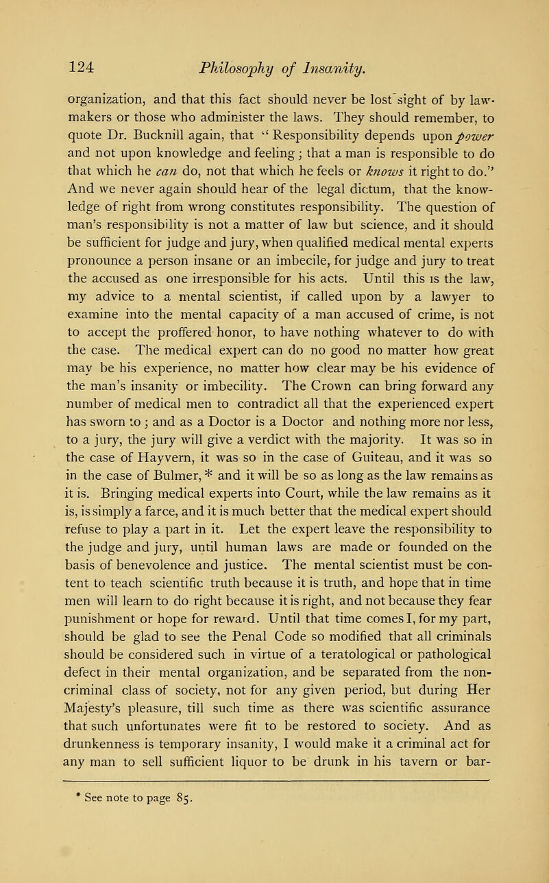 organization, and that this fact should never be lost'sight of by law- makers or those who administer the laws. They should remember, to quote Dr. Bucknill again, that ''Responsibility depends uvonpower and not upon knowledge and feeling; that a man is responsible to do that which he can do, not that which he feels or knows it right to do. And we never again should hear of the legal dictum, that the know- ledge of right from wrong constitutes responsibility. The question of man's responsibility is not a matter of law but science, and it should be sufficient for judge and jury, when qualified medical mental experts pronounce a person insane or an imbecile, for judge and jury to treat the accused as one irresponsible for his acts. Until this is the law, my advice to a mental scientist, if called upon by a lawyer to examine into the mental capacity of a man accused of crime, is not to accept the proffered honor, to have nothing whatever to do with the case. The medical expert can do no good no matter how great may be his experience, no matter how clear may be his evidence of the man's insanity or imbecility. The Crown can bring forward any number of medical men to contradict all that the experienced expert has sworn to ; and as a Doctor is a Doctor and nothing more nor less, to a jury, the jury will give a verdict with the majority. It was so in the case of Hayvern, it was so in the case of Guiteau, and it was so in the case of Bulmer, * and it will be so as long as the law remains as it is. Bringing medical experts into Court, while the law remains as it is, is simply a farce, and it is much better that the medical expert should refuse to play a part in it. Let the expert leave the responsibility to the judge and jury, until human laws are made or founded on the basis of benevolence and justice. The mental scientist must be con- tent to teach scientific truth because it is truth, and hope that in time men will learn to do right because it is right, and not because they fear punishment or hope for reward. Until that time comes I, for my part, should be glad to see the Penal Code so modified that all criminals should be considered such in virtue of a teratological or pathological defect in their mental organization, and be separated from the non- criminal class of society, not for any given period, but during Her Majesty's pleasure, till such time as there was scientific assurance that such unfortunates were fit to be restored to society. And as drunkenness is temporary insanity, I would make it a criminal act for any man to sell sufficient liquor to be drunk in his tavern or bar- * See note to page 85.