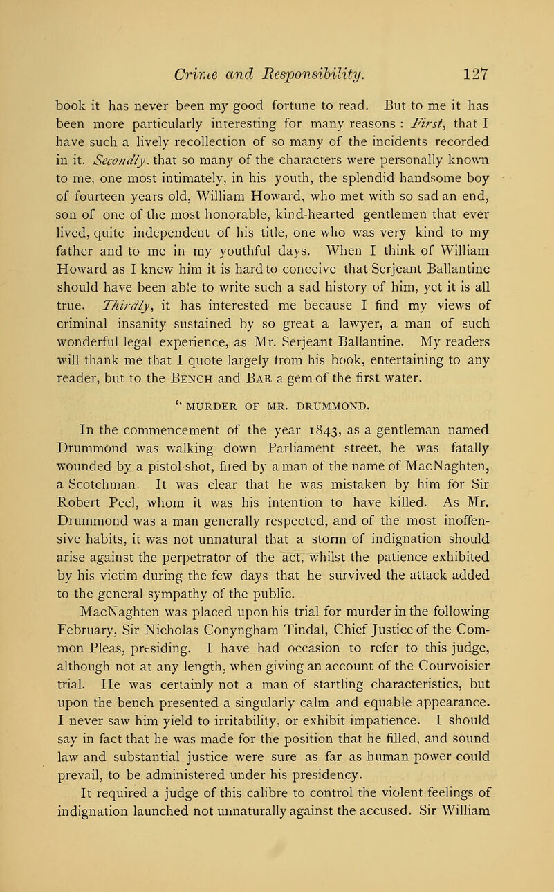book it has never been my good fortune to read. But to me it has been more particularly interesting for many reasons : First, that I have such a lively recollection of so many of the incidents recorded in it. Secondly, that so many of the characters were personally known to me, one most intimately, in his youth, the splendid handsome boy of fourteen years old, William Howard, who met with so sad an end, son of one of the most honorable, kind-hearted gentlemen that ever Hved, quite independent of his title, one who was very kind to my father and to me in my youthful days. When I think of William Howard as I knew him it is hard to conceive that Serjeant Ballantine should have been able to write such a sad history of him, yet it is all true. Thirdly, it has interested me because I find my views of criminal insanity sustained by so great a lawyer, a man of such wonderful legal experience, as Mr. Serjeant Ballantine. My readers will thank me that I quote largely from his book, entertaining to any reader, but to the Bench and Bar a gem of the first water. '' MURDER OF MR. DRUMMOND. In the commencement of the year 1843, ^^ ^ gentleman named Drummond was walking down Parliament street, he was fatally wounded by a pistol-shot, fired by a man of the name of MacNaghten, a Scotchman. It was clear that he was mistaken by him for Sir Robert Peel, whom it was his intention to have killed. As Mr. Drummond was a man generally respected, and of the most inoffen- sive habits, it was not unnatural that a storm of indignation should arise against the perpetrator of the act, whilst the patience exhibited by his victim during the few days that he survived the attack added to the general sympathy of the public. MacNaghten was placed upon his trial for murder in the following February, Sir Nicholas Conyngham Tindal, Chief Justice of the Com- mon Pleas, presiding. I have had occasion to refer to this judge, although not at any length, when giving an account of the Courvoisier trial. He was certainly not a man of startling characteristics, but upon the bench presented a singularly calm and equable appearance. I never saw him yield to irritabiHty, or exhibit impatience. I should say in fact that he was made for the position that he filled, and sound law and substantial justice were sure, as far as human power could prevail, to be administered under his presidency. It required a judge of this calibre to control the violent feelings of indignation launched not unnaturally against the accused. Sir William