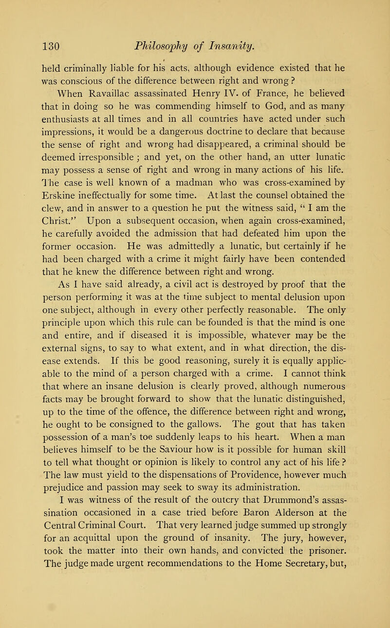 held criminally liable for his acts, although evidence existed that he was conscious of the difference between right and wrong ? When Ravaillac assassinated Henry IV. of France, he believed that in doing so he was commending himself to God, and as many enthusiasts at all times and in all countries have acted under such impressions, it would be a dangerous doctrine to declare that because the sense of right and wrong had disappeared, a criminal should be deemed irresponsible ; and yet, on the other hand, an utter lunatic may possess a sense of right and wrong in many actions of his life. The case is well known of a madman who was cross-examined by Erskine ineffectually for some time. At last the counsel obtained the clew, and in answer to a question he put the witness said,  I am the Christ. Upon a subsequent occasion, when again cross-examined, he carefully avoided the admission that had defeated him upon the former occasion. He was admittedly a lunatic, but certainly if he had been charged with a crime it might fairly have been contended that he knew the difference between right and wrong. As I have said already, a civil act is destroyed by proof that the person performing it was at the time subject to mental delusion upon one subject, although in every other perfectly reasonable. The only principle upon which this rule can be founded is that the mind is one and entire, and if diseased it is impossible, whatever may be the external signs, to say to what extent, and in what direction, the dis- ease extends. If this be good reasoning, surely it is equally applic- able to the mind of a person charged with a crime. I cannot think that where an insane delusion is clearly proved, although numerous facts may be brought forward to show that the lunatic distinguished, up to the time of the offence, the difference between right and wrong, he ought to be consigned to the gallows. The gout that has taken possession of a man's toe suddenly leaps to his heart. When a man believes himself to be the Saviour how is it possible for human skill to tell what thought or opinion is likely to control any act of his life ? The law must yield to the dispensations of Providence, however much prejudice and passion may seek to sway its administration. I was witness of the result of the outcry that Drummond's assas- sination occasioned in a case tried before Baron Alderson at the Central Criminal Court, That very learned judge summed up strongly for an acquittal upon the ground of insanity. The jury, however, took the matter into their own hands, and convicted the prisoner. The judge made urgent recommendations to the Home Secretary, but,