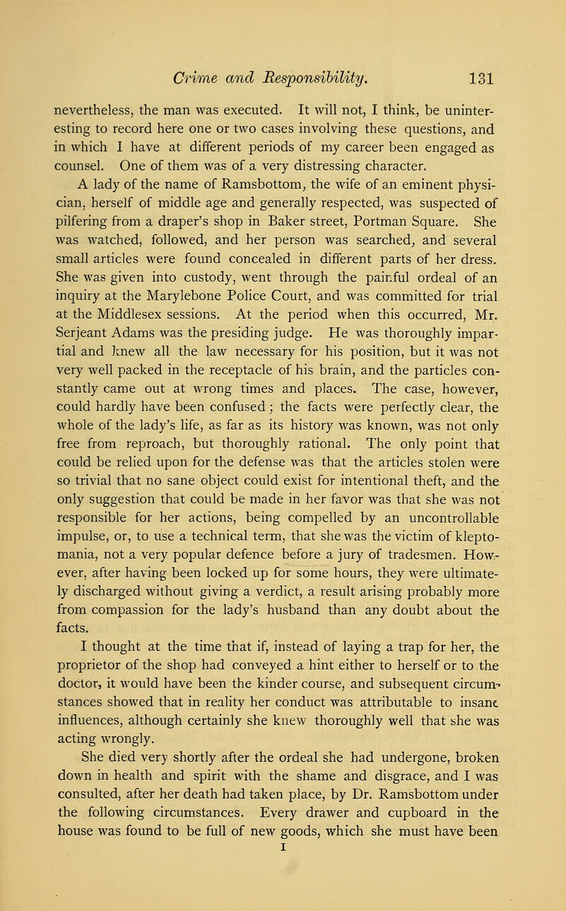 nevertheless, the man was executed. It will not, I think, be uninter- esting to record here one or two cases involving these questions, and in which 1 have at different periods of my career been engaged as counsel. One of them was of a very distressing character. A lady of the name of Ramsbottom, the wife of an eminent physi- cian, herself of middle age and generally respected, was suspected of pilfering from a draper's shop in Baker street, Portman Square, She was watched, followed, and her person was searched^ and several small articles were found concealed in different parts of her dress. She was given into custody, went through the painful ordeal of an inquiry at the Marylebone Police Court, and was committed for trial at the Middlesex sessions. At the period when this occurred, Mr. Serjeant Adams was the presiding judge. He was thoroughly impar- tial and knew all the law necessary for his position, but it was not very well packed in the receptacle of his brain, and the particles con- stantly came out at wrong times and places. The case, however, could hardly have been confused; the facts were perfectly clear, the whole of the lady's life, as far as its history was known, was not only free from reproach, but thoroughly rational. The only point that could be relied upon for the defense was that the articles stolen were so trivial that no sane object could exist for intentional theft, and the only suggestion that could be made in her favor was that she was not responsible for her actions, being compelled by an uncontrollable impulse, or, to use a technical term, that she was the victim of klepto- mania, not a very popular defence before a jury of tradesmen. How- ever, after having been locked up for some hours, they were ultimate- ly discharged without giving a verdict, a result arising probably more from compassion for the lady's husband than any doubt about the facts. I thought at the time that if, instead of laying a trap for her, the proprietor of the shop had conveyed a hint either to herself or to the doctor, it would have been the kinder course, and subsequent circum- stances showed that in reality her conduct was attributable to insant influences, although certainly she knew thoroughly well that she was acting wrongly. She died very shortly after the ordeal she had undergone, broken down in health and spirit with the shame and disgrace, and I was consulted, after her death had taken place, by Dr. Ramsbottom under the following circumstances. Every drawer and cupboard in the house was found to be full of new goods, which she must have been I