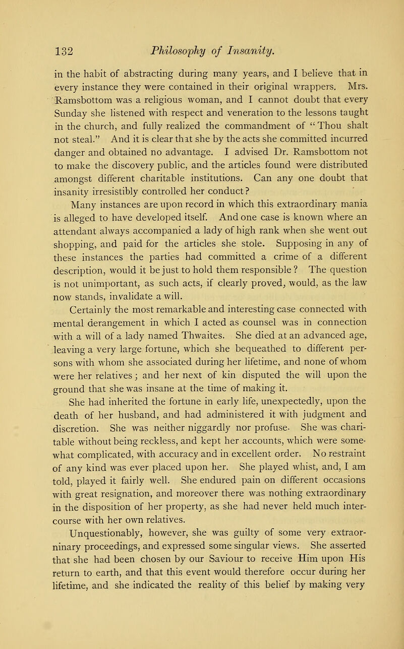 in the habit of abstracting during many years, and I beheve that in every instance they were contained in their original wrappers. Mrs. Ramsbottom was a rehgious woman, and I cannot doubt that every Sunday she listened with respect and veneration to the lessons taught in the church, and fully realized the commandment of  Thou shalt not steal. And it is clear that she by the acts she committed incurred danger and obtained no advantage. I advised Dr. Ramsbottom not to make the discovery public, and the articles found were distributed amongst different charitable institutions. Can any one doubt that insanity irresistibly controlled her conduct ? Many instances are upon record in which this extraordinary mania is alleged to have developed itself. And one case is known where an attendant always accompanied a lady of high rank when she went out shopping, and paid for the articles she stole. Supposing in any of these instances the parties had committed a crime of a different description, would it be just to hold them responsible ? The question is not unimportant, as such acts, if clearly proved^ would, as the law now stands, invalidate a will. Certainly the most remarkable and interesting case connected with mental derangement in which I acted as counsel was in connection with a will of a lady named Thwaites. She died at an advanced age, leaving a very large fortune, which she bequeathed to different per- sons with whom she associated during her lifetime, and none of whom were her relatives; and her next of kin disputed the will upon the ground that she was insane at the time of making it. She had inherited the fortune in early life, unexpectedly, upon the death of her husband, and had administered it with judgment and discretion. She was neither niggardly nor profuse- She was chari- table without being reckless, and kept her accounts, which were some- what complicated, with accuracy and in excellent order. No restraint of any kind was ever placed upon her. She played whist, and, I am told, played it fairly well. She endured pain on different occasions with great resignation, and moreover there was nothing extraordinary in the disposition of her property, as she had never held much inter- course with her own relatives. Unquestionably, however, she was guilty of some very extraor- ninary proceedings, and expressed some singular views. She asserted that she had been chosen by our Saviour to receive Him upon His return to earth, and that this event would therefore occur during her lifetime, and she indicated the reality of this belief by making very